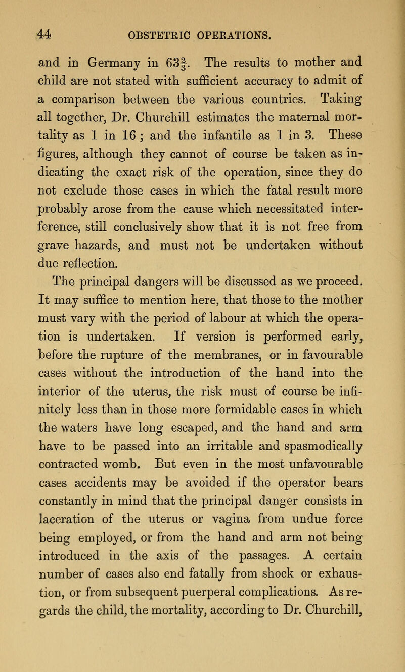 and in Germany in 63f. The results to mother and child are not stated with sufficient accuracy to admit of a comparison between the various countries. Taking all together, Dr. Churchill estimates the maternal mor- tality as 1 in 16 ; and the infantile as 1 in 3. These figures, although they cannot of course be taken as in- dicating the exact risk of the operation, since they do not exclude those cases in which the fatal result more probably arose from the cause which necessitated inter- ference, still conclusively show that it is not free from grave hazards, and must not be undertaken without due reflection. The principal dangers will be discussed as we proceed. It may suffice to mention here, that those to the mother must vary with the period of labour at which the opera- tion is undertaken. If version is performed early, before the rupture of the membranes, or in favourable cases without the introduction of the hand into the interior of the uterus, the risk must of course be infi- nitel}^ less than in those more formidable cases in which the waters have long escaped, and the hand and arm have to be passed into an irritable and spasmodically contracted womb. But even in the most unfavourable cases accidents may be avoided if the operator bears constantly in mind that the principal danger consists in laceration of the uterus or vagina from undue force being employed, or from the hand and arm not being introduced in the axis of the passages. A certain number of cases also end fatally from shock or exhaus- tion, or from subsequent puerperal complications. As re- gards the child, the mortality, according to Dr. Churchill,