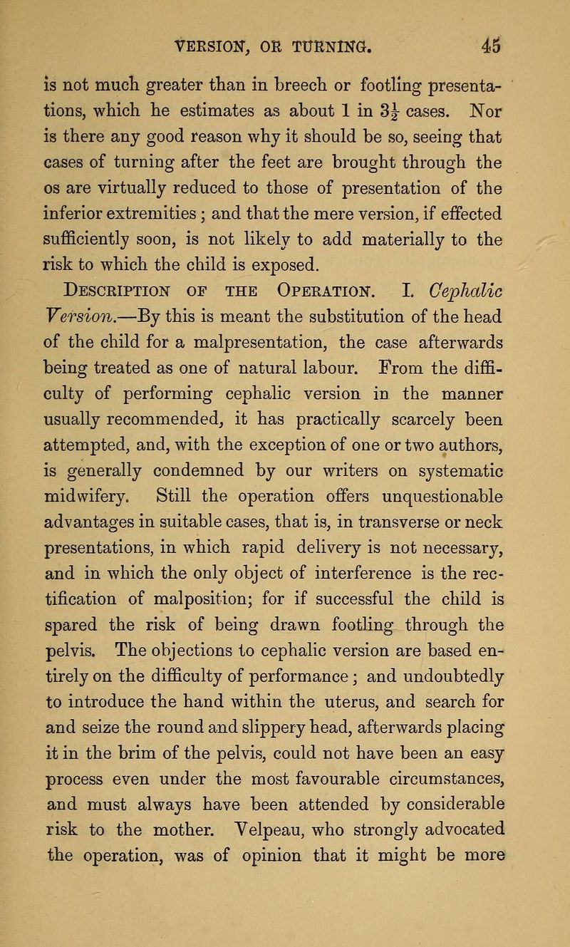 is not mucli greater than in breecTi or footling presenta- tions, which he estimates as about 1 in 3j cases. Nor is there any good reason why it should be so, seeing that cases of turning after the feet are brought through the OS are virtually reduced to those of presentation of the inferior extremities ; and that the mere version, if effected sufficiently soon, is not likely to add materially to the risk to which the child is exposed. DESCRiPTioisr OF THE Opeeation. I. Cephalic Version.—By this is meant the substitution of the head of the child for a malpresentation, the case afterwards being treated as one of natural labour. From the diffi- culty of performing cephalic version in the manner usually recommended, it has practically scarcely been attempted, and, with the exception of one or two authors, is generally condemned by our writers on systematic midwifery. Still the operation offers unquestionable advantages in suitable cases, that is, in transverse or neck presentations, in which rapid delivery is not necessary, and in which the only object of interference is the rec- tification of malposition; for if successful the child is spared the risk of being drawn footling through the pelvis. The objections to cephalic version are based en- tirely on the difficulty of performance; and undoubtedly to introduce the hand within the uterus, and search for and seize the round and slippery head, afterwards placing it in the brim of the pelvis, could not have been an easy process even under the most favourable circumstances, and must always have been attended by considerable risk to the mother. Yelpeau, who strongly advocated the operation, was of opinion that it might be more