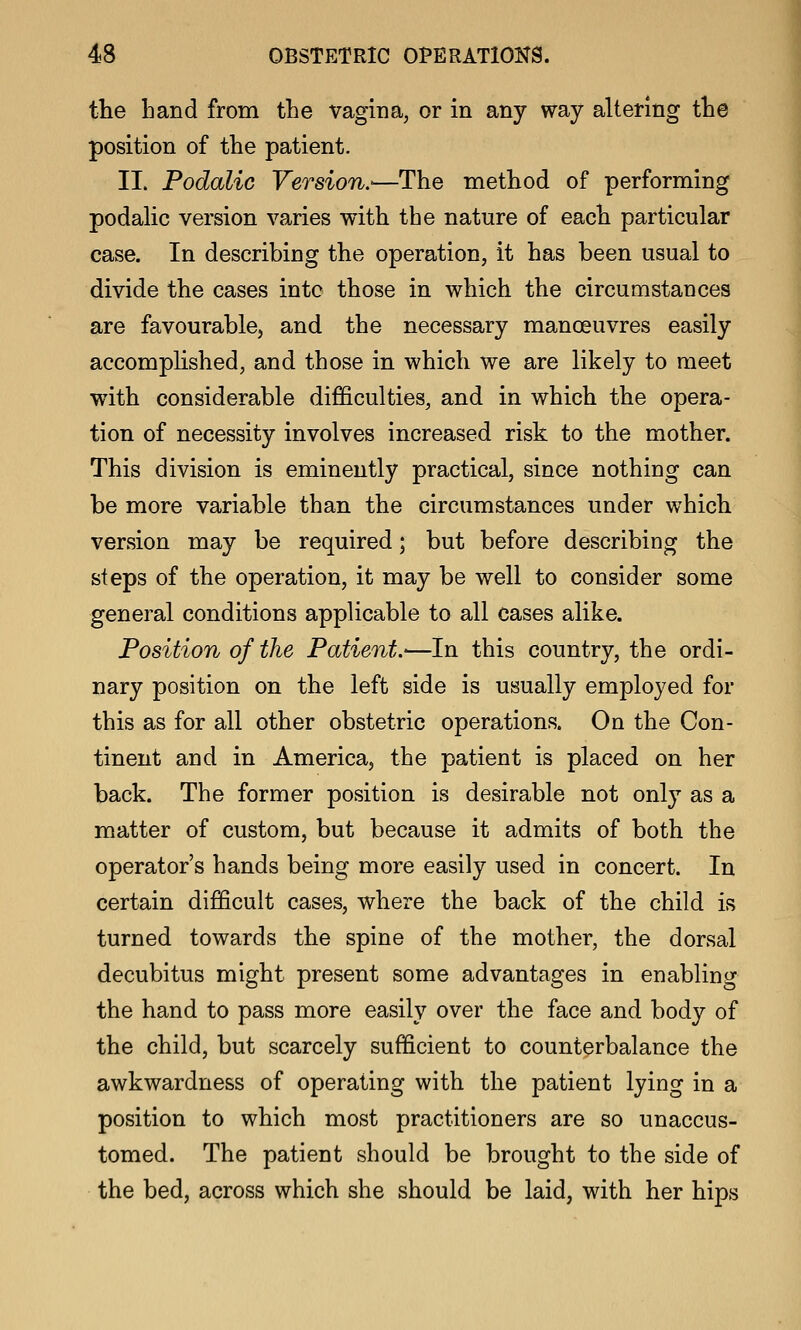 the hand from the vagina, or in any way altering the position of the patient. II. Podalic Version.-—The method of performing podahc version varies with the nature of each particular case. In describing the operation, it has been usual to divide the cases into those in which the circumstances are favourable, and the necessary manoeuvres easily accomplished, and those in which we are likely to meet with considerable difficulties, and in which the opera- tion of necessity involves increased risk to the mother. This division is eminently practical, since nothing can be more variable than the circumstances under which version may be required; but before describing the steps of the operation, it may be well to consider some general conditions applicable to all cases alike. Position of the Patient.'—In this country, the ordi- nary position on the left side is usually employed for this as for all other obstetric operations. On the Con- tinent and in America, the patient is placed on her back. The former position is desirable not only as a matter of custom, but because it admits of both the operator's hands being more easily used in concert. In certain difficult cases, where the back of the child is turned towards the spine of the mother, the dorsal decubitus might present some advantages in enabling the hand to pass more easily over the face and body of the child, but scarcely sufficient to counterbalance the awkwardness of operating with the patient lying in a position to which most practitioners are so unaccus- tomed. The patient should be brought to the side of the bed, across which she should be laid, with her hips