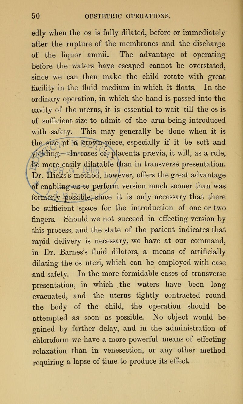 edly when the os is fully dilated, before or immediately after the rupture of the membranes and the discharge of the liquor amnii. The advantage of operating before the waters have escaped cannot be overstated, since we can then make the child rotate with great facility in the fluid medium in which it floats. In the ordinary operation, in which the hand is passed into the cavity of the uterus, it is essential to wait till the os is of sufficient size to admit of the arm being introduced with safety. This may generally be done when it is the size^ M ^p^ti<giece, especially if it be soft and yi^ding^^'Iia^ases ofy' placenta prsevia, it will, as a rule, , b,e more.easily dilatable than in transverse presentation. I Dr. Hicks's 'method, however, offers the great advantage ^df enablin-g>«s t© perform version much sooner than was formerly possibler since it is only necessary that there be sufficient space for the introduction of one or two fingers. Should we not succeed in effecting version by this process, and the state of the patient indicates that rapid delivery is necessary, we have at our command, in Dr. Barnes's fluid dilators, a means of artificially dilating the os uteri, which can be employed with ease and safety. In the more formidable cases of transverse presentation, in which the waters have been long evacuated, and the uterus tightly contracted round the body of the child, the operation should be attempted as soon as possible. No object would be gained by farther delay, and in the administration of chloroform we have a more powerful means of effecting relaxation than in venesection, or any other method requiring a lapse of time to produce its effect.