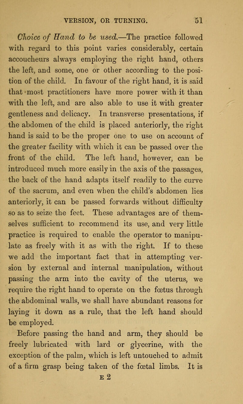 Choice of Hand to be used.—The practice followed with regard to this point varies considerably, certain accoucheurs always employing the right hand, others the left, and some, one or other according to the posi- tion of the child. In favour of the right hand, it is said that most practitioners have more power with it than with the left, and are also able to use it with greater gentleness and delicacy. In transverse presentations, if the abdomen of the child is placed anteriorly, the right hand is said to be the proper one to use on account of the greater facility with which it can be passed over the front of the child. The left hand, however, can be introduced much more easily in the axis of the passages, the back of the hand adapts itself readily to the curve of the sacrum, and even when the child's abdomen lies anteriorly, it can be passed forwards without difficulty so as to seize the feet. These advantages are of them- selves sufficient to recommend its use, and very little practice is required to enable the operator to manipu- late as freely with it as with the right. If to these we add the important fact that in attempting ver- sion by external and internal manipulation, without passing the arm into the cavity of the uterus, we require the right hand to operate on the foetus through the abdominal walls, we shall have abundant reasons for laying it down as a rule, that the left hand should be employed. Before passing the hand and arm, they should be freely lubricated with lard or glycerine, with the exception of the palm^ which is left untouched to admit of a firm grasp being taken of the foetal limbs. It is e2