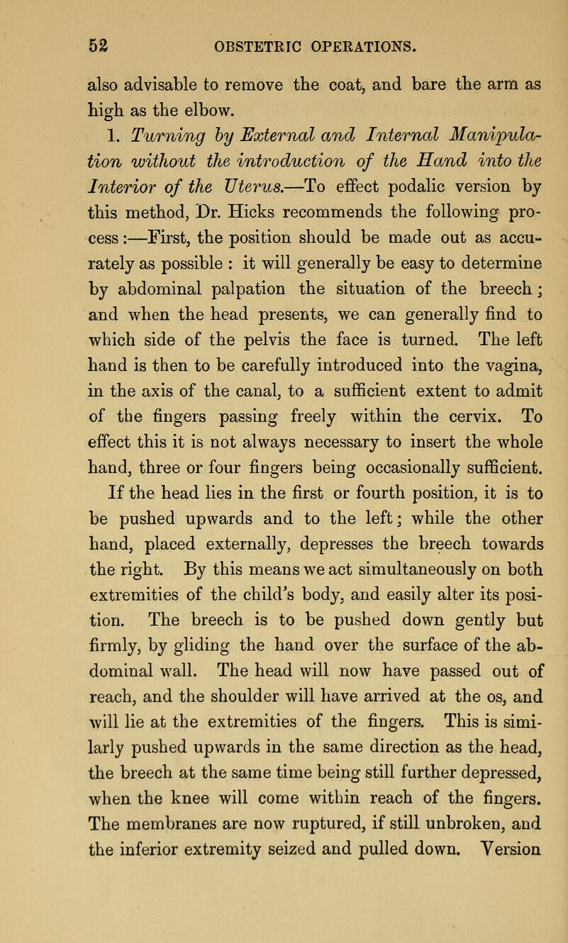 also advisable to remove the coat, and bare the arm as high as the elbow. 1. Turning by External and Internal Manipula- tion without the introduction of the Hand into the Interior of the Uterus.—To effect podalic version by this method, Dr. Hicks recommends the following pro- cess :—First, the position should be made out as accu- rately as possible : it will generally be easy to determine by abdominal palpation the situation of the breech; and when the head presents, we can generally find to which side of the pelvis the face is turned. The left hand is then to be carefully introduced into the vagina, in the axis of the canal, to a sufficient extent to admit of the fingers passing freely within the cervix. To effect this it is not always necessary to insert the whole hand, three or four fingers being occasionally sufficient. If the head lies in the first or fourth position, it is to be pushed upwards and to the left; while the other hand, placed externally, depresses the breech towards the right. By this means we act simultaneously on both extremities of the child's body, and easily alter its posi- tion. The breech is to be pushed down gently but firmly, by gliding the hand over the surface of the ab- dominal wall. The head will now have passed out of reach, and the shoulder will have arrived at the os, and will lie at the extremities of the fingers. This is simi- larly pushed upwards in the same direction as the head, the breech at the same time being still further depressed, when the knee will come within reach of the fingers. The membranes are now ruptured, if still unbroken, and the inferior extremity seized and pulled down. Version