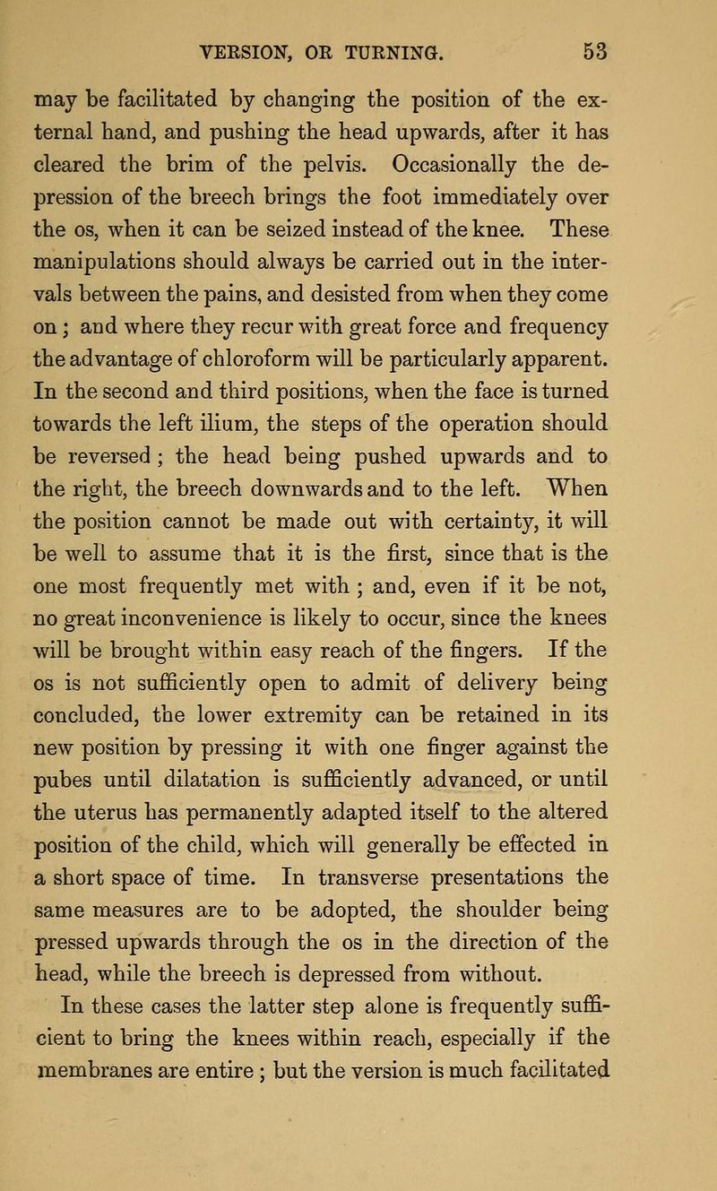 may be facilitated by changing the position of the ex- ternal hand, and pushing the head upwards, after it has cleared the brim of the pelvis. Occasionally the de- pression of the breech brings the foot immediately over the OS, when it can be seized instead of the knee. These manipulations should always be carried out in the inter- vals between the pains, and desisted from when they come on; and where they recur with great force and frequency the advantage of chloroform will be particularly apparent. In the second and third positions, when the face is turned towards the left ilium, the steps of the operation should be reversed; the head being pushed upwards and to the right, tbe breech downwards and to the left. When the position cannot be made out with certainty, it will be well to assume that it is the first, since that is tbe one most frequently met with ; and, even if it be not, no great inconvenience is likely to occur, since the knees will be brought within easy reach of the fingers. If the OS is not sufficiently open to admit of delivery being concluded, the lower extremity can be retained in its new position by pressing it with one finger against tbe pubes until dilatation is sufficiently advanced, or until tbe uterus has permanently adapted itself to tbe altered position of the child, which will generally be effected in a short space of time. In transverse presentations the same measures are to be adopted, the shoulder being pressed upwards through the os in the direction of the head, while the breech is depressed from without. In these cases the latter step alone is frequently suffi- cient to bring the knees within reach, especially if the membranes are entire ; but the version is much facilitated