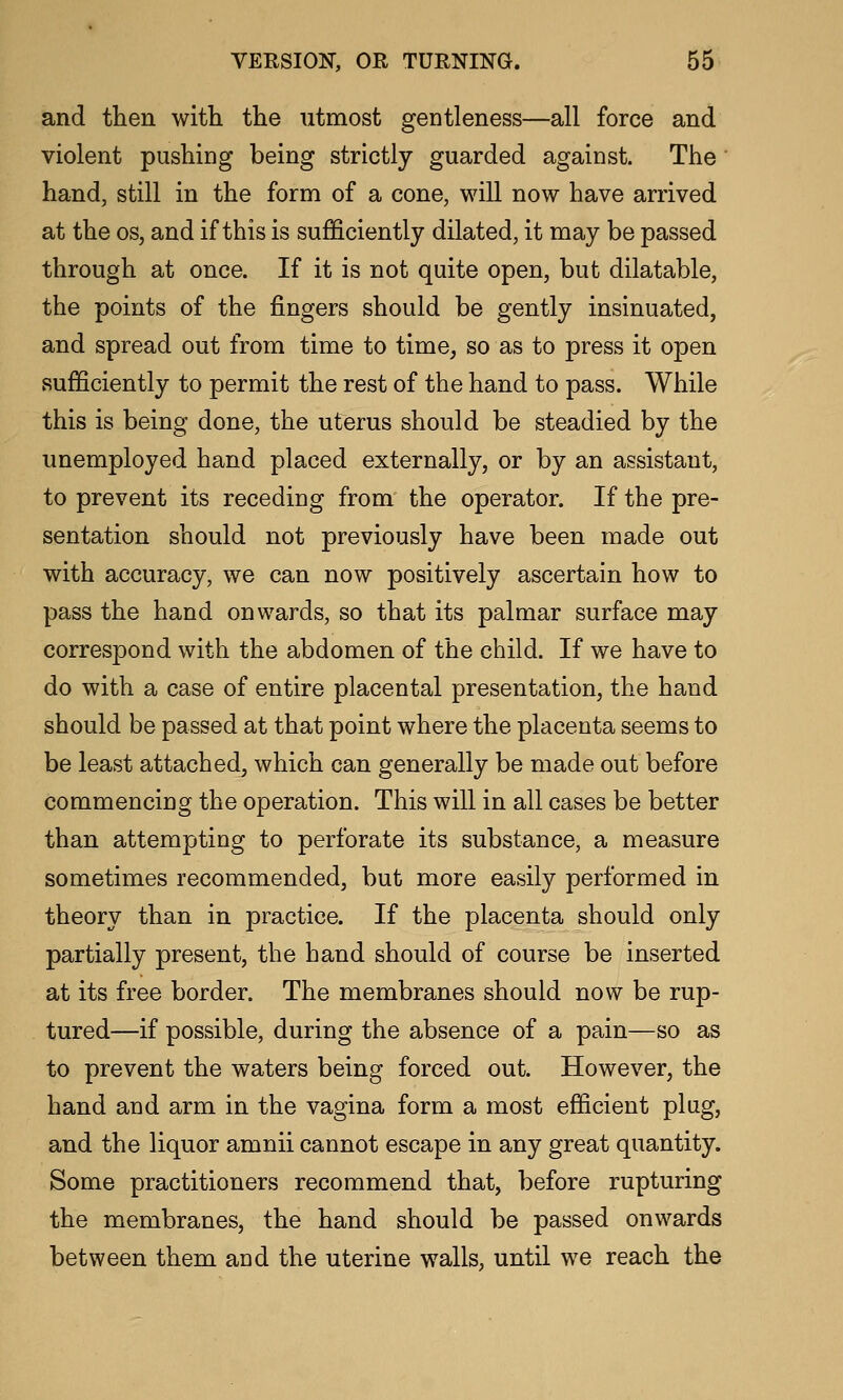 and tlien with the utmost gentleness—all force and violent pushing being strictly guarded against. The hand, still in the form of a cone, will now have arrived at the OS, and if this is sufficiently dilated, it may be passed through at once. If it is not quite open, but dilatable, the points of the fingers should be gently insinuated, and spread out from time to time, so as to press it open sufficiently to permit the rest of the hand to pass. While this is being done, the uterus should be steadied by the unemployed hand placed externally, or by an assistant, to prevent its receding from the operator. If the pre- sentation should not previously have been made out with accuracy, we can now positively ascertain how to pass the hand onwards, so that its palmar surface may correspond with the abdomen of the child. If we have to do with a case of entire placental presentation, the hand should be passed at that point where the placenta seems to be least attached, which can generally be made out before commencing the operation. This will in all cases be better than attempting to perforate its substance, a measure sometimes recommended, but more easily performed in theory than in practice. If the placenta should only partially present, the hand should of course be inserted at its free border. The membranes should now be rup- tured—if possible, during the absence of a pain—so as to prevent the waters being forced out. However, the hand and arm in the vagina form a most efficient plug, and the liquor amnii cannot escape in any great quantity. Some practitioners recommend that, before rupturing the membranes, the hand should be passed onwards between them and the uterine walls, until we reach the
