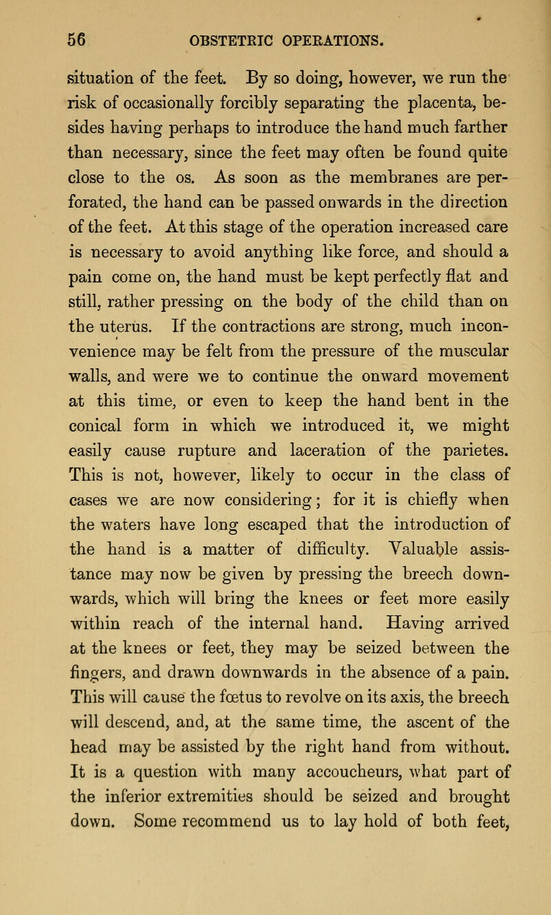 situation of the feet. By so doing, however, we run the risk of occasionally forcibly separating the placenta, be- sides having perhaps to introduce the hand much farther than necessary, since the feet may often be found quite close to the os. As soon as the membranes are per- forated, the hand can be passed onwards in the direction of the feet. At this stage of the operation increased care is necessary to avoid anything like force, and should a pain come on, the hand must be kept perfectly flat and stillj rather pressing on the body of the child than on the uterus. If the contractions are strong, much incon- venience may be felt from the pressure of the muscular walls, and were we to continue the onward movement at this time, or even to keep the hand bent in the conical form in which we introduced it, we might easily cause rupture and laceration of the parietes. This is not, however, likely to occur in the class of cases we are now considering; for it is chiefly when the waters have long escaped that the introduction of the hand is a matter of difficulty. Valuable assis- tance may now be given by pressing the breech down- wards, which will bring the knees or feet more easily within reach of the internal hand. Having arrived at the knees or feet, they may be seized between the fingers, and drawn downwards in the absence of a pain. This will cause the foetus to revolve on its axis, the breech will descend, and, at the same time, the ascent of the head may be assisted by the right hand from without. It is a question with many accoucheurs, what part of the inferior extremities should be seized and brought down. Some recommend us to lay hold of both feet,