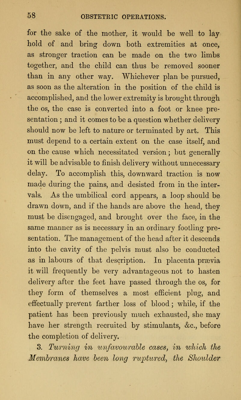 for the sake of the mother, it would be well to lay hold of and bring down both extremities at once, as stronger traction can be made on the two limbs together, and the child can thus be removed sooner than in any other way. Whichever plan be pursued, as soon as the alteration in the position of the child is accomplished, and the lower extremity is brought through the OS, the case is converted into a foot or knee pre- sentation ; and it comes to be a question whether delivery should now be left to nature or terminated by art. This must depend to a certain extent on the case itself, and on the cause which necessitated version; but generally it will be advisable to finish delivery without unnecessary delay. To accomplish this, downward traction is now made during the pains, and desisted from in the inter- vals. As the umbilical cord appears, a loop should be drawn down, and if the hands are above the head, they must be disengaged, and brought over the face, in the same manner as is necessary in an ordinary footling pre- sentation. The management of the head after it descends into the cavity of the pelvis must also be conducted as in labours of that description. In placenta prsevia it will frequently be very advantageous not to hasten delivery after the feet have passed through the os, for they form of themselves a most efficient plug, and effectually prevent farther loss of blood; while, if the patient has been previously much exhausted, she may have her strength recruited by stimulants, &c., before the completion of delivery. 3. Turning in unfavourable cases, in which the Membranes have been long ruj^turedy the Shoulder