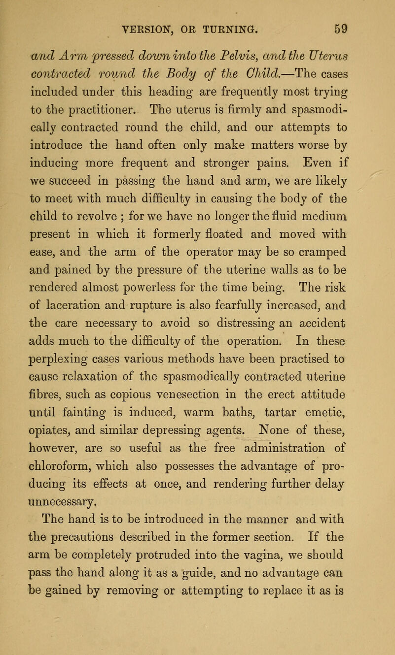 and Arm pressed down into the Pelvis, and the Uterus contracted round the Body of the Child.—The cases included under this heading are frequently most trying to the practitioner. The uterus is firmly and spasmodi- cally contracted round the child, and our attempts to introduce the hand often only make matters worse by inducing more frequent and stronger pains. Even if we succeed in passing the hand and arm, we are likely to meet with much difficulty in causing the body of the child to revolve ; for we have no longer the fluid medium present in which it formerly floated and moved with ease, and the arm of the operator may be so cramped and pained by the pressure of the uterine walls as to be rendered almost powerless for the time being. The risk of laceration and rupture is also fearfully increased, and the care necessary to avoid so distressing an accident adds much to the difficulty of the operation. In these perplexing cases various methods have been practised to cause relaxation of the spasmodically contracted uterine fibres, such as copious venesection in the erect attitude until fainting is induced, warm baths, tartar emetic, opiates^ and similar depressing agents. None of these, however, are so useful as the free administration of chloroform, which also possesses the advantage of pro- ducing its effects at once, and rendering further delay unnecessary. The hand is to be introduced in the manner and with the precautions described in the former section. If the arm be completely protruded into the vagina, we should pass the hand along it as a guide, and no advantage can be gained by removing or attempting to replace it as is