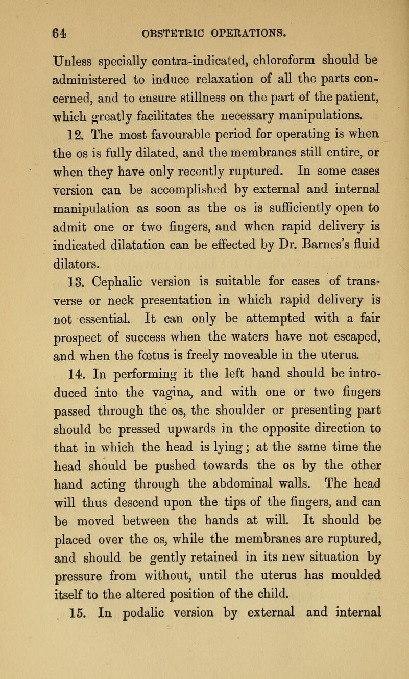Unless specially contra-indicated, chloroform should be administered to induce relaxation of all the parts con- cerned, and to ensure stillness on the part of the patient, which greatly facilitates the necessary manipulations. 12. The most favourable period for operating is when the OS is fully dilated, and the membranes still entire, or when they have only recently ruptured. In some cases version can be accomplished by external and internal manipulation as soon as the os is sufficiently open to admit one or two fingers, and when rapid delivery is indicated dilatation can be effected by Dr. Barnes's fluid dilators. 13. Cephalic version is suitable for cases of trans- verse or neck presentation in which rapid delivery is not essential. It can only be attempted with a fair prospect of success when the waters have not escaped, and when the foetus is freely moveable in the uterus. 14. In performing it the left hand should be intro- duced into the vagina, and with one or two fingers passed through the os, the shoulder or presenting part should be pressed upwards in the opposite direction to that in which the head is lying; at the same time the head should be pushed towards the os by the other hand acting through the abdominal walls. The head will thus descend upon the tips of the fingers, and can be moved between the hands at will. It should be placed over the os, while the membranes are ruptured, and should be gently retained in its new situation by pressure from without, until the uterus has moulded itself to the altered position of the child. 15. In podalic version by external and internal