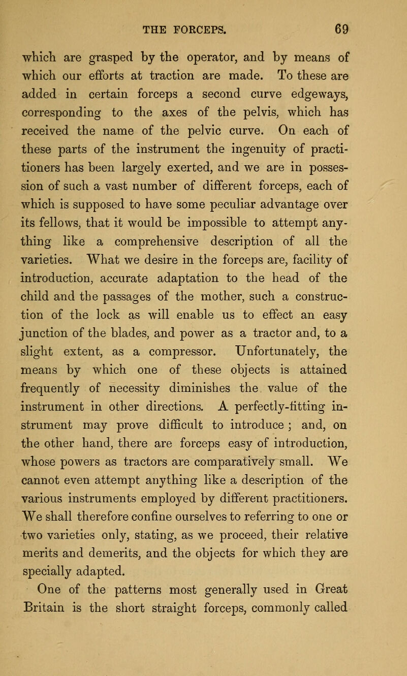 which are grasped by the operator, and by means of which our efforts at traction are made. To these are added in certain forceps a second curve edgeways, corresponding to the axes of the pelvis, which has received the name of the pelvic curve. On each of these parts of the instrument the ingenuity of practi- tioners has been largely exerted, and we are in posses- sion of such a vast number of different forceps, each of which is supposed to have some peculiar advantage over its fellows, that it would be impossible to attempt any- thing like a comprehensive description of all the varieties. What we desire in the forceps are, facility of introduction, accurate adaptation to the head of the child and the passages of the mother, such a construc- tion of the lock as will enable us to effect an easy junction of the blades, and power as a tractor and, to a slight extent, as a compressor. Unfortunately, the means by which one of these objects is attained frequently of necessity diminishes the value of the instrument in other directions. A perfectly-fitting in- strument may prove difficult to introduce ; and, on the other hand, there are forceps easy of introduction, whose powers as tractors are comparatively small. We cannot even attempt anything like a description of the various instruments employed by different practitioners. We shall therefore confine ourselves to referring to one or •two varieties only, stating, as we proceed, their relative merits and demerits, and the objects for which they are specially adapted. One of the patterns most generally used in Great Britain is the short straight forceps, commonly called