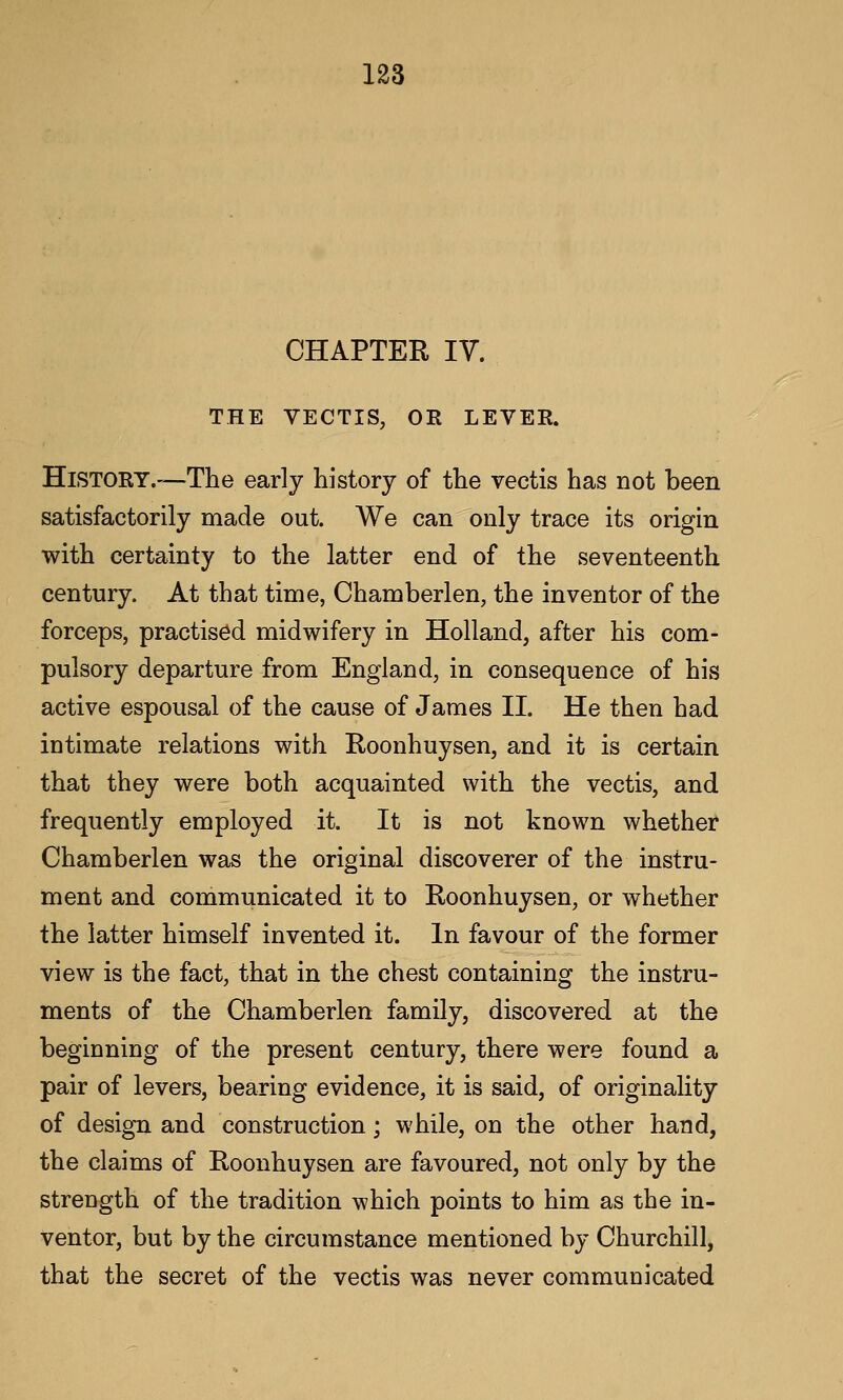 CHAPTER IV. THE VECTIS, OR LEVER. HlSTORY.'^The early history of tlie vectis has not been satisfactorily made out. We can only trace its origin with certainty to the latter end of the seventeenth century. At that time, Chamberlen, the inventor of the forceps, practised midwifery in Holland, after his com- pulsory departure from England, in consequence of his active espousal of the cause of James II. He then had intimate relations with Roonhuysen, and it is certain that they were both acquainted with the vectis, and frequently employed it. It is not known whether* Chamberlen was the original discoverer of the instru- ment and communicated it to Roonhuysen, or whether the latter himself invented it. In favour of the former view is the fact, that in the chest containing the instru- ments of the Chamberlen family, discovered at the beginning of the present century, there were found a pair of levers, bearing evidence, it is said, of originality of design and construction; while, on the other hand, the claims of Roonhuysen are favoured, not only by the strength of the tradition which points to him as the in- ventor, but by the circumstance mentioned by Churchill, that the secret of the vectis was never communicated