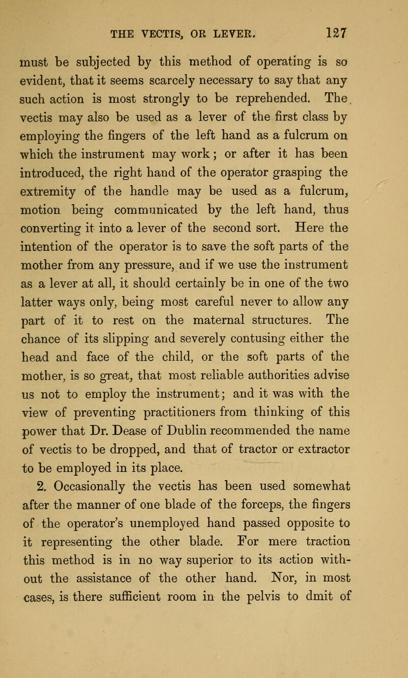 must be subjected by this method of operating is so evident, that it seems scarcely necessary to say that any such action is most strongly to be reprehended. The. vectis may also be used as a lever of the first class by employing the fingers of the left hand as a fulcrum on which the instrument may work; or after it has been introduced, the right hand of the operator grasping the extremity of the handle may be used as a fulcrum, motion being communicated by the left hand, thus converting it into a lever of the second sort. Here the intention of the operator is to save the soft parts of the mother from any pressure, and if we use the instrument as a lever at all, it should certainly be in one of the two latter ways only, being most careful never to allow any part of it to rest on the maternal structures. The chance of its slipping and severely contusing either the head and face of the child, or the soft parts of the mother, is so great, that most reliable authorities advise us not to employ the instrument; and it was with the view of preventing practitioners from thinking of this power that Dr. Dease of Dublin recommended the name of vectis to be dropped, and that of tractor or extractor to be employed in its place. 2. Occasionally the vectis has been used somewhat after the manner of one blade of the forceps, the fingers of the operator's unemployed hand passed opposite to it representing the other blade. For mere traction this method is in no way superior to its action with- out the assistance of the other hand. Nor, in most cases, is there sufficient room in the pelvis to dmit of