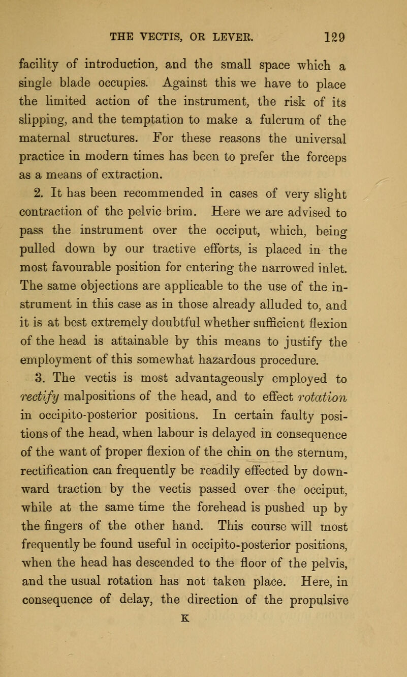 facility of introduction, and the small space which a single blade occupies. Against this we have to place the limited action of the instrument, the risk of its slipping, and the temptation to make a fulcrum of the maternal structures. For these reasons the universal practice in modern times has been to prefer the forceps as a means of extraction. 2. It has been recommended in cases of very slight contraction of the pelvic brim. Here we are advised to pass the instrument over the occiput, which, being pulled down by our tractive efforts, is placed in the most favourable position for entering the narrowed inlet. The same objections are applicable to the use of the in- strument in this case as in those already alluded to, and it is at best extremely doubtful whether sufficient flexion of the head is attainable by this means to justify the employment of this somewhat hazardous procedure. 3. The vectis is most advantageously employed to rectify malpositions of the head, and to effect rotation in occipito-posterior positions. In certain faulty posi- tions of the head, when labour is delayed in consequence of the want of proper flexion of the chin on the sternum, rectification can frequently be readily effected by down- ward traction by the vectis passed over the occiput, while at the same time the forehead is pushed up by the fingers of the other hand. This course will most frequently be found useful in occipito-posterior positions, when the head has descended to the floor of the pelvis, and the usual rotation has not taken place. Here, in consequence of delay, the direction of the propulsive K