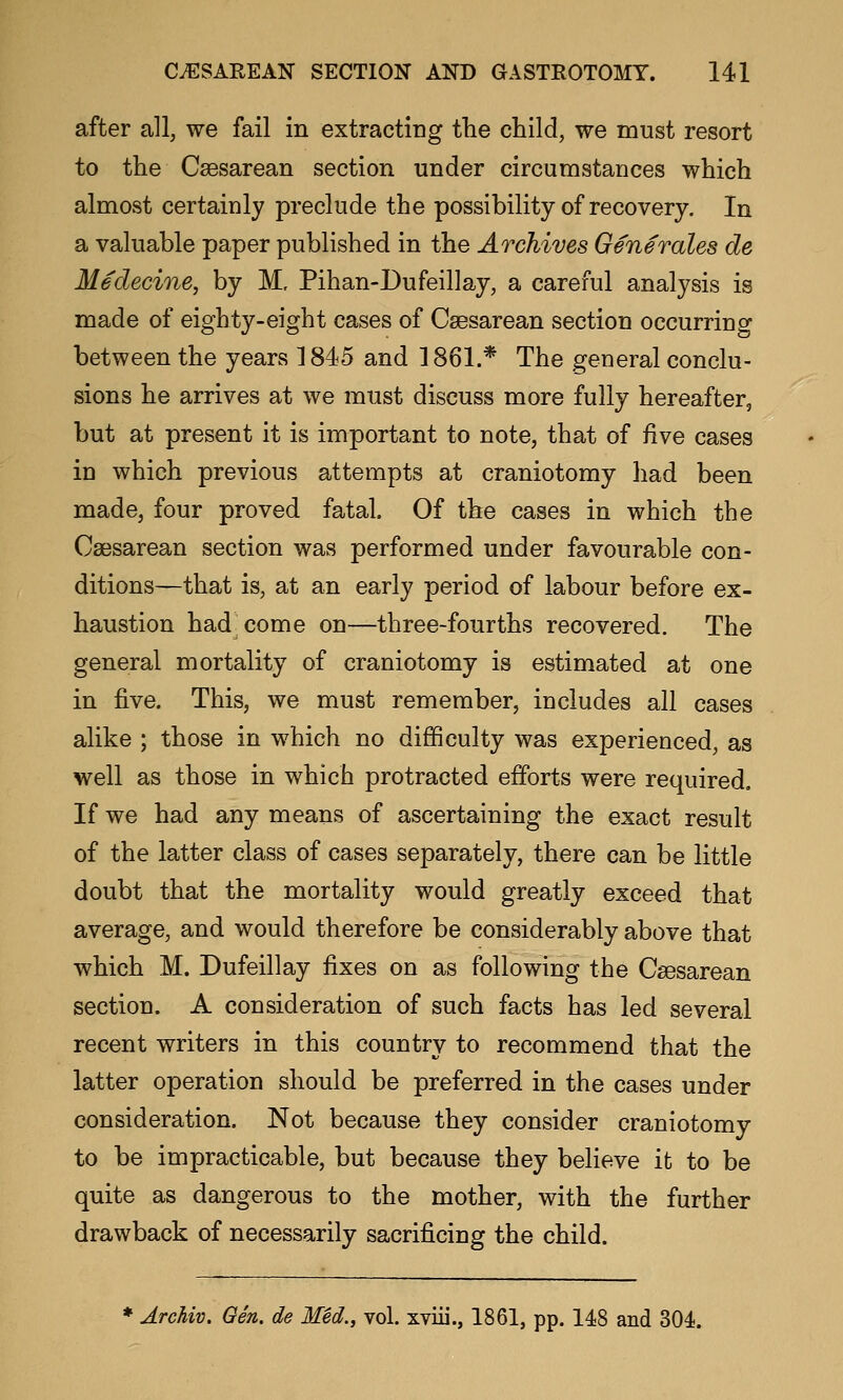 after all, we fail in extracting the child, we must resort to the Csesarean section under circumstances which almost certainly preclude the possibility of recovery. In a valuable paper published in the Archives Generates de Medecine, by M. Pihan-Dufeillay, a careful analysis is made of eighty-eight cases of Csesarean section occurring between the years 1845 and 1861.* The general conclu- sions he arrives at we must discuss more fully hereafter, but at present it is important to note, that of five cases in which previous attempts at craniotomy had been made, four proved fatal. Of the cases in which the Caesarean section was performed under favourable con- ditions—that is, at an early period of labour before ex- haustion had^come on—three-fourths recovered. The general mortality of craniotomy is estimated at one in five. This, we must remember, includes all cases alike ; those in which no difficulty was experienced, as well as those in which protracted efforts were required. If we had any means of ascertaining the exact result of the latter class of cases separately, there can be little doubt that the mortality would greatly exceed that average, and would therefore be considerably above that which M. Dufeillay fixes on as following the Csesarean section. A consideration of such facts has led several recent writers in this country to recommend that the latter operation should be preferred in the cases under consideration. Not because they consider craniotomy to be impracticable, but because they believe it to be quite as dangerous to the mother, with the further drawback of necessarily sacrificing the child. ♦ Archiv. Qen. de Med., vol. xviii., 1861, pp. 148 and 304.