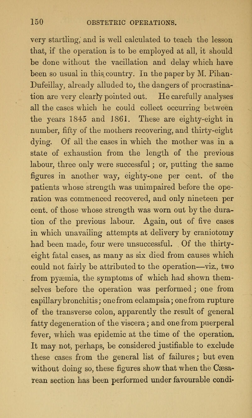 very startling, and is well calculated to teacli the lesson that, if the operation is to be employed at all, it should be done without the vacillation and delay which have been so usual in this country. In the paper by M. Pihan- Dufeillay, already alluded to, the dangers of procrastina- tion are very clearly pointed out. He carefully analyses all the cases which he could collect occurring between the years 1845 and J 861. These are eighty-eight in number, fifty of the mothers recovering, and thirty-eight dying. Of all the cases in which the mother was in a state of exhaustion from the length of the previous labour, three only were successful; or, putting the same figures in another way, eighty-one per cent, of the patients whose strength was unimpaired before the ope- ration was commenced recovered, and only nineteen per cent, of those whose strength was worn out by the dura- tion of the previous labour. Again, out of five cases in which unavailing attempts at delivery by craniotomy had been made, four were unsuccessful. Of the thirty- eight fatal cases, as many as six died from causes which could not fairly be attributed to the operation—viz., two from pyaemia, the symptoms of which had shown them- selves before the operation was performed ; one from capillary bronchitis; one from eclampsia; one from rupture of the transverse colon, apparently the result of general fatty degeneration of the viscera; and one from puerperal fever, which was epidemic at the time of the operation. It may not, perhaps, be considered justifiable to exclude these cases from the general list of failures; but even without doing so, these figures show that when the Csesa- rean section has been performed under favourable condi-