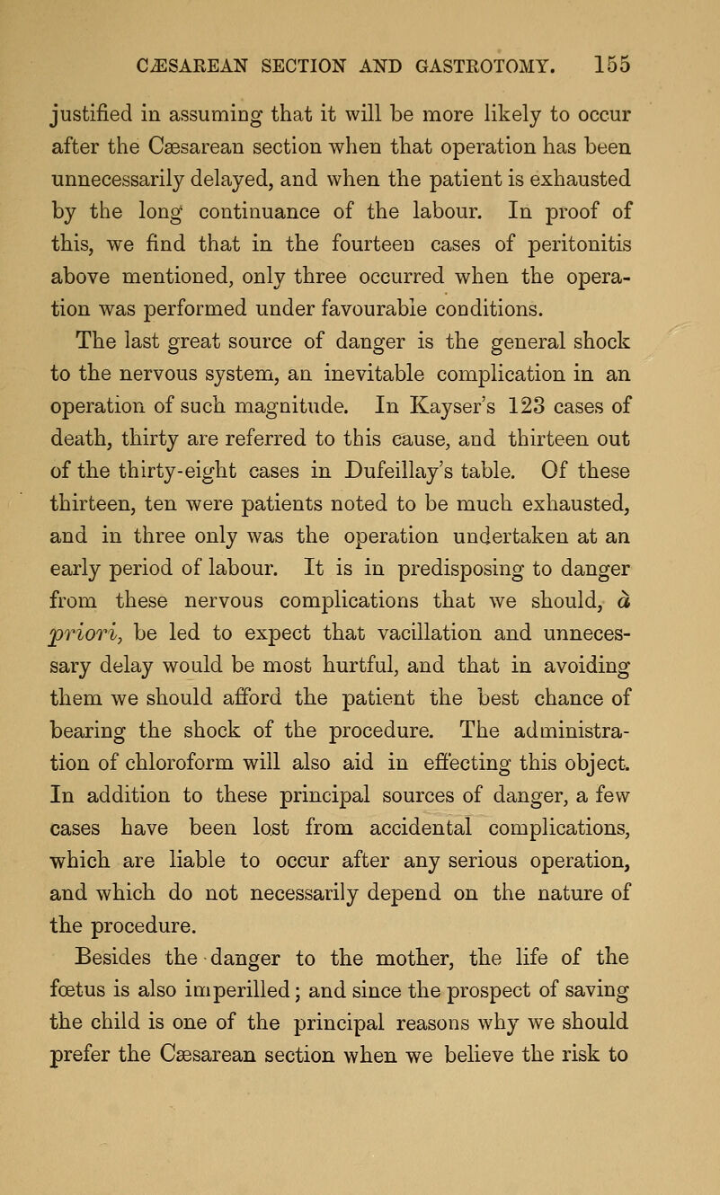 justified in assumiDg that it will be more likely to occur after the Csesarean section when that operation has been unnecessarily delayed, and when the patient is exhausted by the long continuance of the labour. In proof of this, we find that in the fourteen cases of peritonitis above mentioned, only three occurred when the opera- tion was performed under favourable conditions. The last great source of danger is the general shock to the nervous system, an inevitable complication in an operation of such magnitude. In Kayser's 123 cases of death, thirty are referred to this cause, and thirteen out of the thirty-eight cases in Dufeillay's table. Of these thirteen, ten were patients noted to be much exhausted, and in three only was the operation undertaken at an early period of labour. It is in predisposing to danger from these nervous complications that we should, a priori, be led to expect that vacillation and unneces- sary delay would be most hurtful, and that in avoiding them we should afford the patient the best chance of bearing the shock of the procedure. The administra- tion of chloroform will also aid in effecting this object. In addition to these principal sources of danger, a few cases have been lost from accidental complications, which are liable to occur after any serious operation, and which do not necessarily depend on the nature of the procedure. Besides the danger to the mother, the life of the foetus is also imperilled; and since the prospect of saving the child is one of the principal reasons why we should prefer the Csesarean section when we believe the risk to