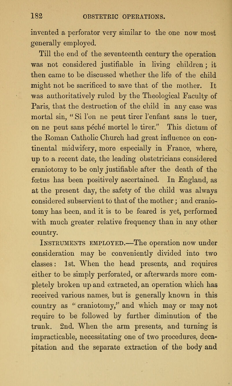 invented a perforator very similar to the one now most generally employed. Till the end of the seventeenth century the operation was not considered justifiable in living children; it then came to be discussed whether the life of the child might not be sacrificed to save that of the mother. It was authoritatively ruled by the Theological Faculty of PariSj that the destruction of the child in any case was mortal sin,  Si Ton ne peut tirer I'enfant sans le tuer, on ne peut sans peche mortel le tirer. This dictum of the Roman Catholic Church had great influence on con- tinental midwifery, more especially in France, where, up to a recent date, the leading obstetricians considered craniotomy to be only justifiable after the death of the foetus has been positively ascertained. In England, as at the present day, the safety of the child was always considered subservient to that of the mother; and cranio- tomy has been, and it is to be feared is yet, performed with much greater relative frequency than in any other country. Instetiments employed.—The operation now under consideration may be conveniently divided into two classes: 1st. When the head presents, and requires either to be simply perforated, or afterwards more com- pletely broken up and extracted, an operation which has received various names, but is generally known in this country as  craniotomy,^' and which may or may not require to be followed by further diminution of the trunk. 2nd. When the arm presents, and turning is impracticable, necessitating one of two procedures, deca- pitation and the separate extraction of the body and