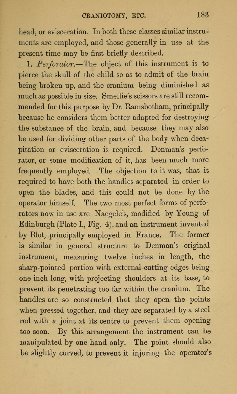 head, or evisceration. In both these classes similar instru- ments are employed, and those generally in use at the present time may be first briefly described. 1. Perforator.—The object of this instrument is to pierce the skull of the child so as to admit of the brain being broken up, and the cra.nium being diminished as much as possible in size. Smellie's scissors are still recom- mended for this purpose by Dr. Kamsbotham, principally because he considers them better adapted for destroying the substance of the brain, and because they may also be used for dividing other parts of the body when deca- pitation or evisceration is required. Denman's perfo- rator, or some modification of it, has been much more frequently employed. The objection to it was, that it required to have both the handles separated in order to open the blades, and this could not be done by the operator himself. The two most perfect forms of perfo- rators now in use are Naegele's, modified by Young of Edinburgh (Plate L, Fig. 4), and an instrument invented by Blot, principally employed in France. The former is similar in general structure to Denman's original instrument, measuring twelve inches in length, the sharp-pointed portion with external cutting edges being one inch long, with projecting shoulders at its base, to prevent its penetrating too far within the cranium. The handles are so constructed that they open the points when pressed together, and they are separated by a steel rod with a joint at its centre to prevent them opening too soon. By this arrangement the instrument can be manipulated by one hand only. The point should also be slightly curved, to prevent it injuring the operator's