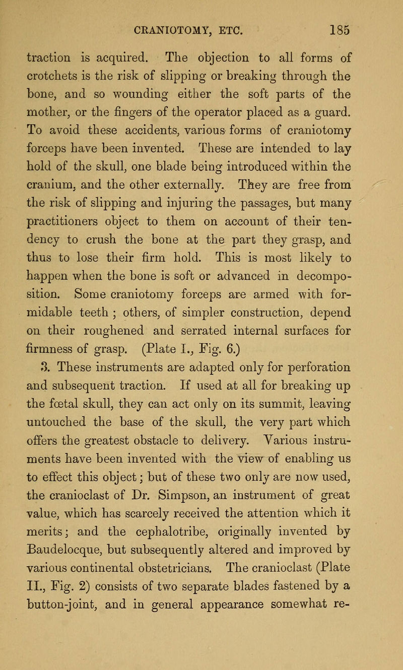 traction is acquired. The objection to all forms of crotchets is the risk of slipping or breaking through the bone, and so wounding either the soft parts of the mother, or the fingers of the operator placed as a guard. To avoid these accidents, various forms of craniotomy forceps have been invented. These are intended to lay hold of the skull, one blade being introduced within the cranium, and the other externally. They are free from the risk of slipping and injuring the passages, but many practitioners object to them on account of their ten- dency to crush the bone at the part they grasp, and thus to lose their firm hold. This is most likely to happen when the bone is soft or advanced in decompo- sition. Some craniotomy forceps are armed with for- midable teeth ; others, of simpler construction, depend on their roughened and serrated internal surfaces for firmness of grasp. (Plate I., Fig. 6.) »3. These instruments are adapted only for perforation and subsequent traction. If used at all for breaking up the foetal skull, they can act only on its summit, leaving untouched the base of the skull, the very part which offers the greatest obstacle to delivery. Various instru- ments have been invented with the view of enabling us to effect this object; but of these two only are now used, the cranioclast of Dr. Simpson, an instrument of great value, which has scarcely received the attention which it merits; and the cephalotribe, originally invented by Baudelocque, but subsequently altered and improved by various continental obstetricians. The cranioclast (Plate II., Fig. 2) consists of two separate blades fastened by a button-joint, and in general appearance somewhat re-