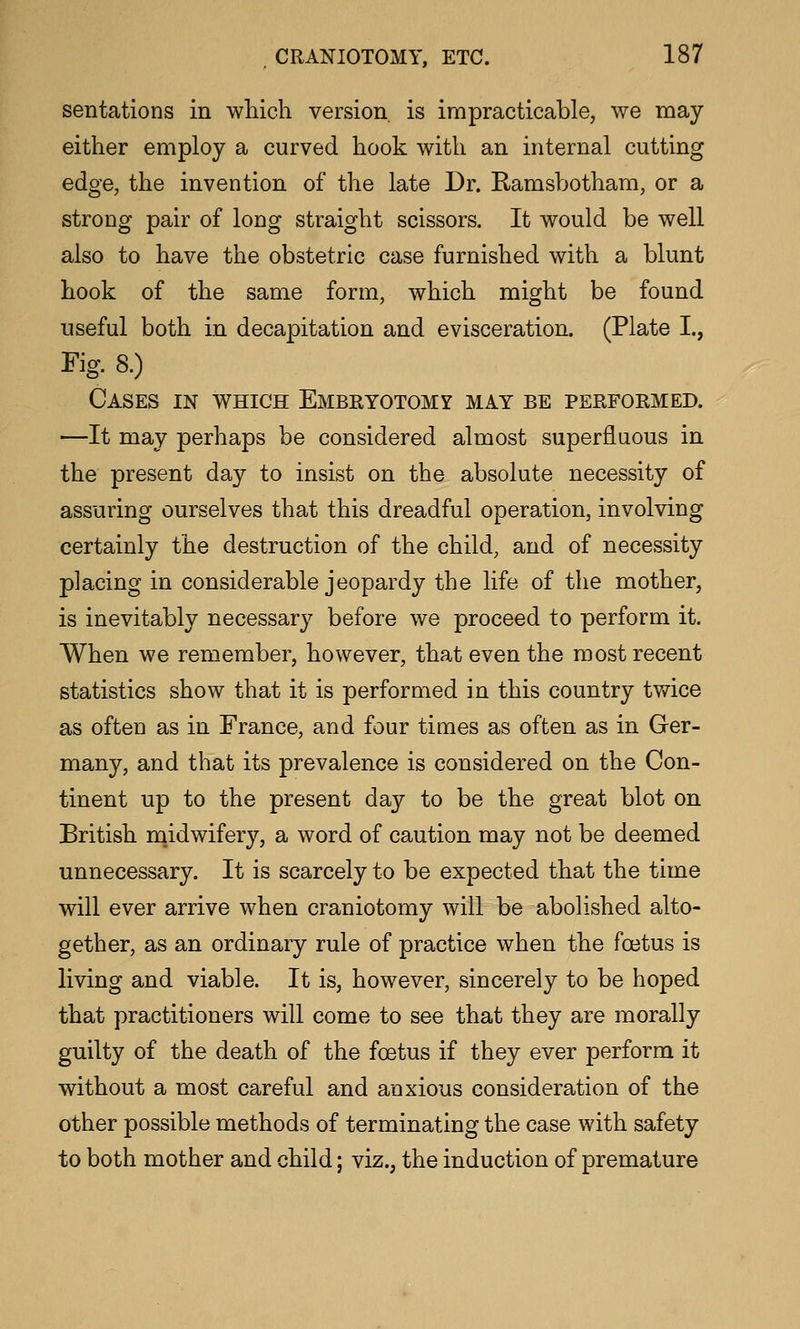 sentations in which version is impracticable, we may either employ a curved hook with an internal cutting edge, the invention of the late Dr. Ramsbotham, or a strong pair of long straight scissors. It would be well also to have the obstetric case furnished with a blunt hook of the same form, which might be found useful both in decapitation and evisceration. (Plate I., Fig. 8.) Cases in which Embryotomy may be performed. ■—It may perhaps be considered almost superfluous in the present day to insist on the absolute necessity of assuring ourselves that this dreadful operation, involving certainly the destruction of the child, and of necessity placing in considerable jeopardy the life of the mother, is inevitably necessary before we proceed to perform it. When we remember, however, that even the most recent statistics show that it is performed in this country twice as often as in France, and four times as often as in Ger- many, and that its prevalence is considered on the Con- tinent up to the present day to be the great blot on British m.idwifery, a word of caution may not be deemed unnecessary. It is scarcely to be expected that the time will ever arrive when craniotomy will be abolished alto- gether, as an ordinary rule of practice when the foetus is living and viable. It is, however, sincerely to be hoped that practitioners will come to see that they are morally guilty of the death of the foetus if they ever perform it without a most careful and anxious consideration of the other possible methods of terminating the case with safety to both mother and child; viz., the induction of premature