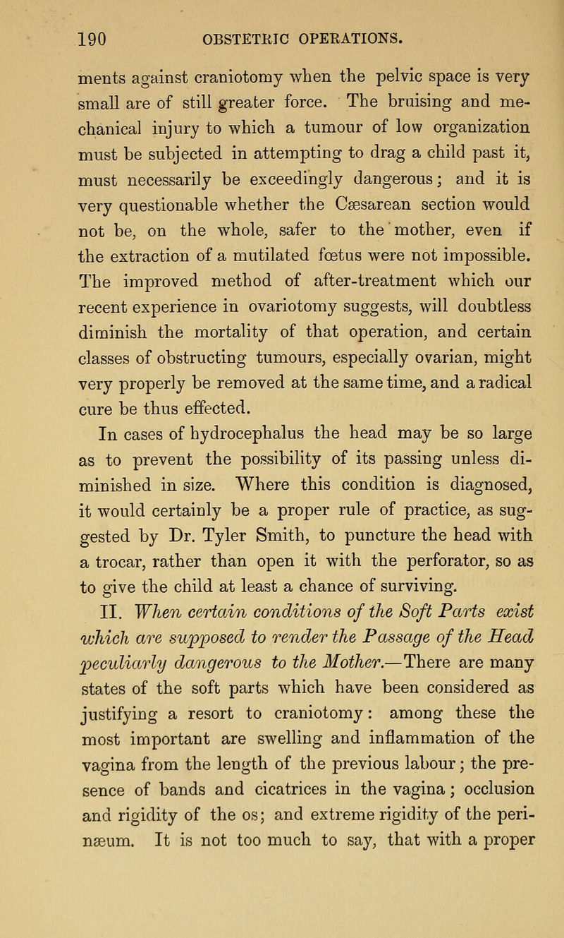ments against craniotomy when the pelvic space is very small are of still greater force. The bruising and me- chanical injury to which a tumour of low organization must be subjected in attempting to drag a child past it, must necessarily be exceedingly dangerous; and it is very questionable whether the Csesarean section would not be, on the whole, safer to the mother, even if the extraction of a mutilated foetus were not impossible. The improved method of after-treatment which our recent experience in ovariotomy suggests, will doubtless diminish the mortality of that operation, and certain classes of obstructing tumours, especially ovarian, might very properly be removed at the same time, and a radical cure be thus effected. In cases of hydrocephalus the head may be so large as to prevent the possibility of its passing unless di- minished in size. Where this condition is diagnosed, it would certainly be a proper rule of practice, as sug- gested by Dr. Tyler Smith, to puncture the head with a trocar, rather than open it with the perforator, so as to give the child at least a chance of surviving. II. When certain conditions of the Soft Parts exist which are supposed to render the Passage of the Head peculiarly dangerous to the Mother.—There are many states of the soft parts which have been considered as justifying a resort to craniotomy: among these the most important are swelling and inflammation of the vagina from the length of the previous labour; the pre- sence of bands and cicatrices in the vagina; occlusion and rigidity of the os; and extreme rigidity of the peri- nseum. It is not too much to say, that with a proper
