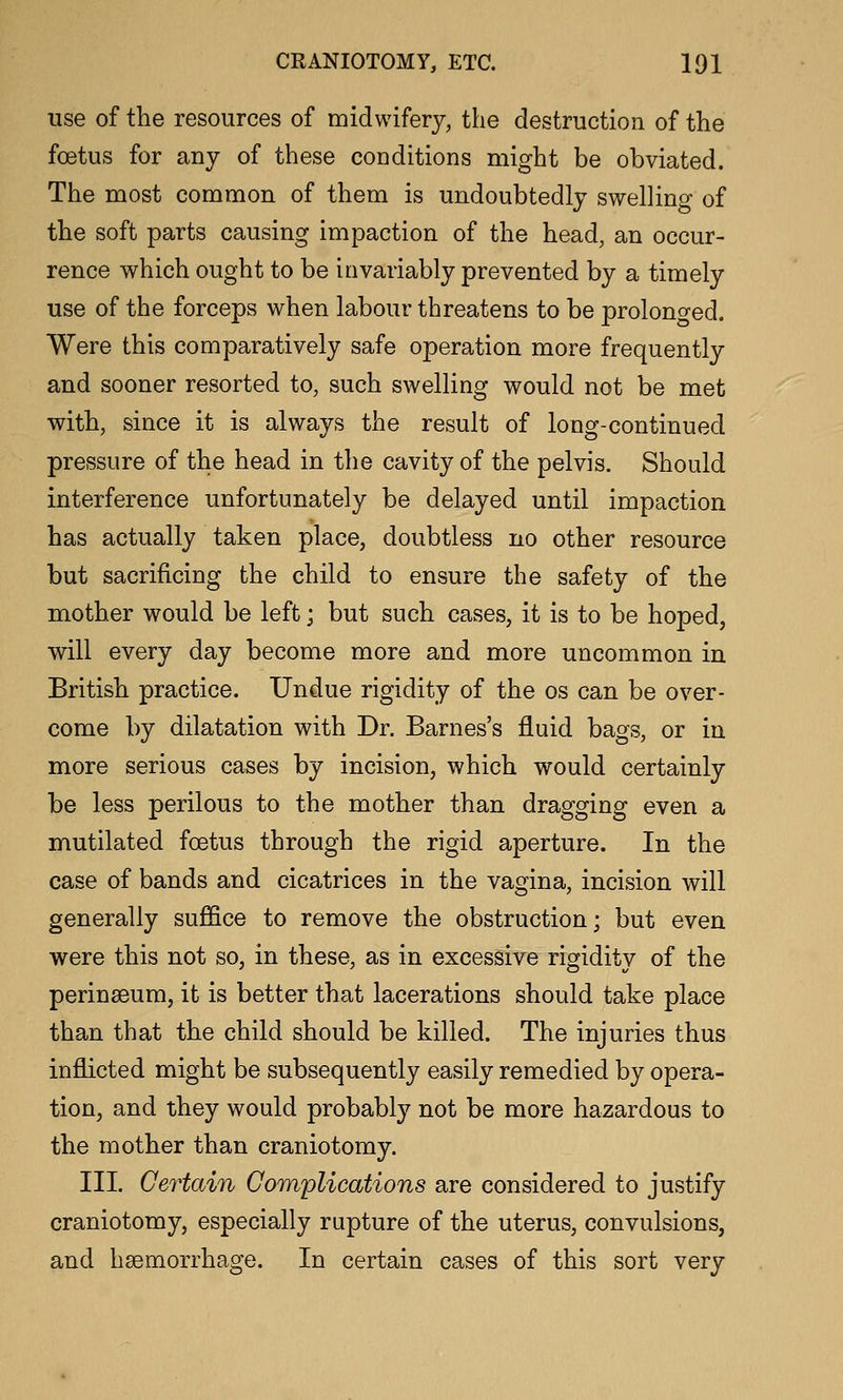 use of the resources of midwifery, the destruction of the foetus for any of these conditions might be obviated. The most common of them is undoubtedly swelling of the soft parts causing impaction of the head, an occur- rence which ought to be invariably prevented by a timely use of the forceps when labour threatens to be prolono-ed. Were this comparatively safe operation more frequently and sooner resorted to, such swelling would not be met with, since it is always the result of long-continued pressure of the head in the cavity of the pelvis. Should interference unfortunately be delayed until impaction has actually taken place, doubtless no other resource but sacrificing the child to ensure the safety of the mother would be left; but such cases, it is to be hoped, will every day become more and more uncommon in British practice. Undue rigidity of the os can be over- come by dilatation with Dr. Barnes's fluid bags, or in more serious cases by incision, which would certainly be less perilous to the mother than dragging even a mutilated foetus through the rigid aperture. In the case of bands and cicatrices in the vagina, incision will generally suffice to remove the obstruction; but even were this not so, in these, as in excessive rigidity of the perinseum, it is better that lacerations should take place than that the child should be killed. The injuries thus inflicted might be subsequently easily remedied by opera- tion, and they would probably not be more hazardous to the mother than craniotomy. III. Certain Complications are considered to justify craniotomy, especially rupture of the uterus, convulsions, and haemorrhage. In certain cases of this sort very