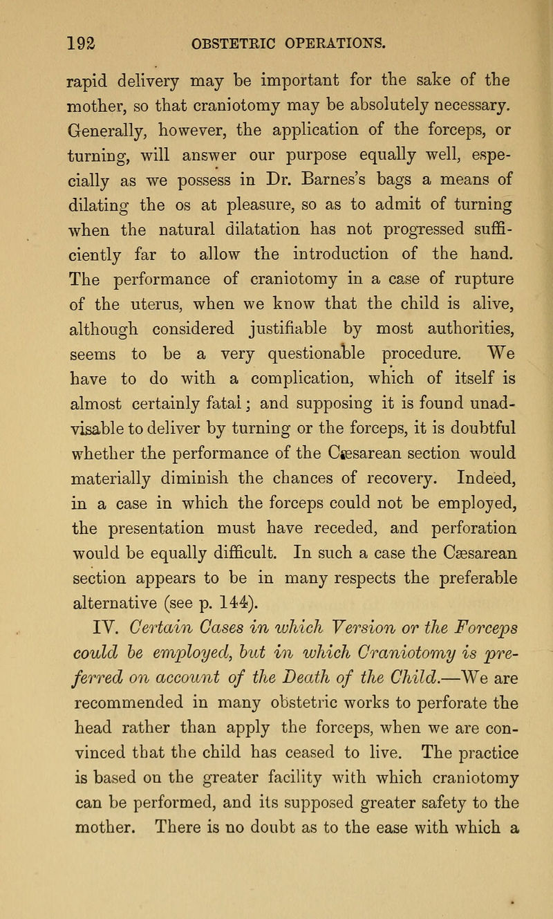 rapid delivery may be important for the sake of the mother, so that craniotomy may be absolutely necessary. Generally, however, the application of the forceps, or turning, will answer our purpose equally well, espe- cially as we possess in Dr. Barnes's bags a means of dilating the os at pleasure, so as to admit of turning when the natural dilatation has not progressed suffi- ciently far to allow the introduction of the hand. The performance of craniotomy in a case of rupture of the uterus, when we know that the child is alive, although considered justifiable by most authorities, seems to be a very questionable procedure. We have to do with a complication, which of itself is almost certainly fatal; and supposing it is found unad- visable to deliver by turning or the forceps, it is doubtful whether the performance of the Csesarean section would materially diminish the chances of recovery. Indeed, in a case in which the forceps could not be employed, the presentation must have receded, and perforation would be equally difficult. In such a case the Caesarean section appears to be in many respects the preferable alternative (see p. 144). IV. Certain Gases in which Version or the Forceps could he employed, hut in which Craniotomy is pre- ferred on account of the Death of the Child.—We are recommended in many obstetric works to perforate the head rather than apply the forceps, when we are con- vinced that the child has ceased to live. The practice is based on the greater facility with which craniotomy can be performed, and its supposed greater safety to the mother. There is no doubt as to the ease with which a