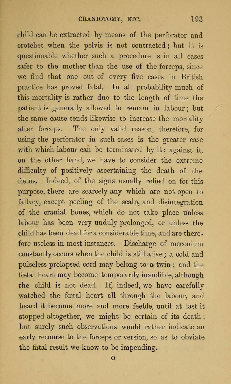 ctild can be extracted by means of the perforator and crotchet when the pelvis is not contracted; but it is questionable whether such a procedure is in all cases safer to the mother than the use of the forceps, since we find that one out of every five cases in British practice has proved fatal. In all probability much of this mortality is rather due to the length of time the patient is generally allowed to remain in labour; but the same cause tends likewise to increase the mortality after forceps. The only valid reason, therefore, for using the perforator in such cases is the greater ease with which labour can be terminated by it; against it, on the other hand, we have to consider the extreme difficulty of positively ascertaining the death of the foetus. Indeed, of the signs usually relied on for this purpose, there are scarcely any which are not open to fallacy, except peeling of the scalp, and disintegration of the cranial bones, which do not take place unless labour has been very unduly prolonged, or unless the child has been dead for a considerable time, and are there- fore useless in most instances. Discharge of meconium constantly occurs when the child is still alive; a cold and pulseless prolapsed cord may belong to a twin ; and the foetal heart may become temporarily inaudible, although the child is not dead. If, indeed, we have carefully watched the foetal heart all through the labour, and heard it become more and more feeble, until at last it stopped altogether, we might be certain of its death; but surely such observations would rather indicate an early recourse to the forceps or version, so as to obviate the fatal result we know to be impending. o