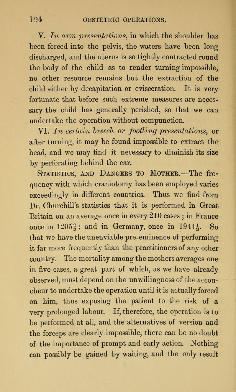 V. In arm presentations, in which the shoulder has been forced into the pelvis, the waters have been long discharged, and the uterus is so tightly contracted round the body of the child as to render turning impossible, no other resource remains but the extraction of the child either by decapitation or evisceration. It is very fortunate that before such extreme measures are neces- sary the child has generally perished, so that we can undertake the operation without compunction. yi. In certain hreech or footling presentations, or after turning, it may be found impossible to extract the head, and we may find it necessary to diminish its size by perforating behind the ear. Statistics, and Dangers to Mother.—The fre- quency with which craniotomy has been employed varies exceedingly in different countries. Thus we find from 'Dr. Churchill's statistics that it is performed in Great Britain on an average once in every 210 cases ; in France once in 1205|; and in Germany, once in 1944J. So that we have the unenviable pre-eminence of performing it far more frequently than the practitioners of any other country. The mortality among the mothers averages one in five cases, a great part of which, as we have already observed, must depend on the unwillingness of the accou- cheur to undertake the operation until it is actually forced on him, thus exposing the patient to the risk of a very prolonged labour. If, therefore, the operation is to be performed at all, and the alternatives of version and the forceps are clearly impossible, there can be no doubt of the importance of prompt and early action. Nothing can possibly be gained by waiting, and the only result