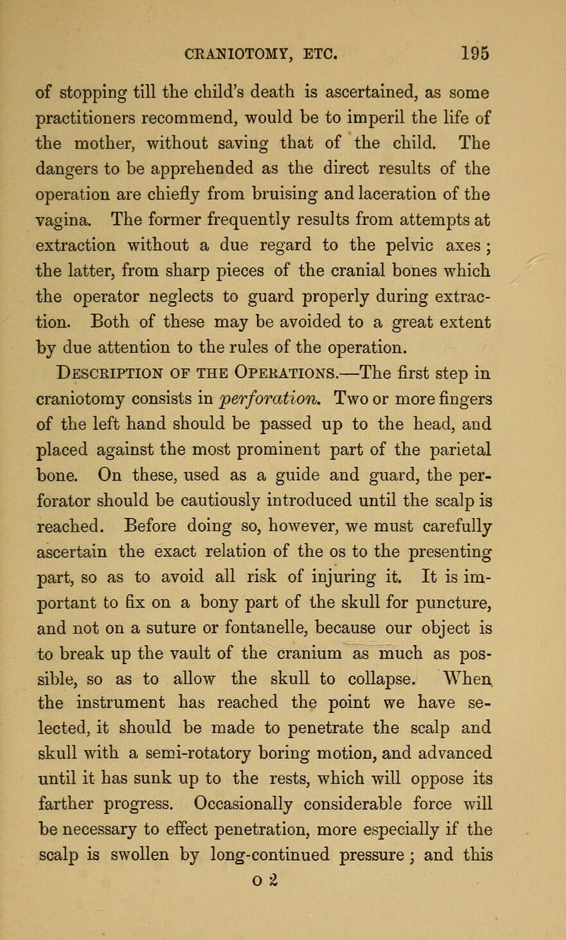 of stopping till the child's death is ascertained, as some practitioners recommend, would be to imperil the life of the mother, without saving that of the child. The dangers to be apprehended as the direct results of the operation are chiefly from bruising and laceration of the vagina. The former frequently results from attempts at extraction without a due regard to the pelvic axes ; the latter, from sharp pieces of the cranial bones which the operator neglects to guard properly during extrac- tion. Both of these may be avoided to a great extent by due attention to the rules of the operation. Description of the Operations.—The first step in craniotomy consists in perforation. Two or more fingers of the left hand should be passed up to the head, and placed against the most prominent part of the parietal bone. On these, used as a guide and guard, the per- forator should be cautiously introduced until the scalp is reached. Before doing so, however, we must carefully ascertain the exact relation of the os to the presenting part, so as to avoid all risk of injuring it. It is im- portant to fix on a bony part of the skull for puncture, and not on a suture or fontanelle, because our object is to break up the vault of the cranium as much as pos- sible, so as to allow the skull to collapse. When the instrument has reached the point we have se- lected, it should be made to penetrate the scalp and skull with a semi-rotatory boring motion, and advanced until it has sunk up to the rests, which will oppose its farther progress. Occasionally considerable force will be necessary to effect penetration, more especially if the scalp is swollen by long-continued pressure; and this o ^