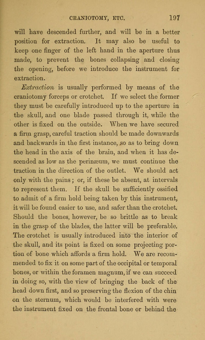 will have descended further, and will be in a better position for extraction. It may also be useful to keep one finger of the left hand in the aperture thus made, to prevent the bones collapsing and closing the opening, before we introduce the instrument for extraction. Extraction is usually performed by means of the craniotomy forceps or crotchet. If we select the former they must be carefully introduced up to the aperture in the skull, and one blade passed through it, while the other is fixed on the outside. When we have secured a firm grasp, careful traction should be made downwards and backwards in the first instance, s>o as to bring down the head in the axis of the brain, and when it has de- scended as low as the perinssum, we must continue the traction in the direction of the outlet. We should act only with the pains; or, if these be absent, at intervals to represent them. If the skull be sufficiently ossified to admit of a firm hold being taken by this instrument, it will be found easier to use, and safer than the crotchet. Should the bones, however, be so brittle as to break in the grasp of the blades, the latter will be preferable. The crotchet is usually introduced into the interior of the skull, and its point is fixed on some projecting por- tion of bone which affords a firm hold. We are recom- mended to fix it on some part of the occipital or temporal bones, or within the foramen magnum, if we can succeed in doing so, with the view of bringing the back of the head down first, and so preserving the flexion of the chin on the sternum^ which would be interfered with were the instrument fixed on the frontal bone or behind the
