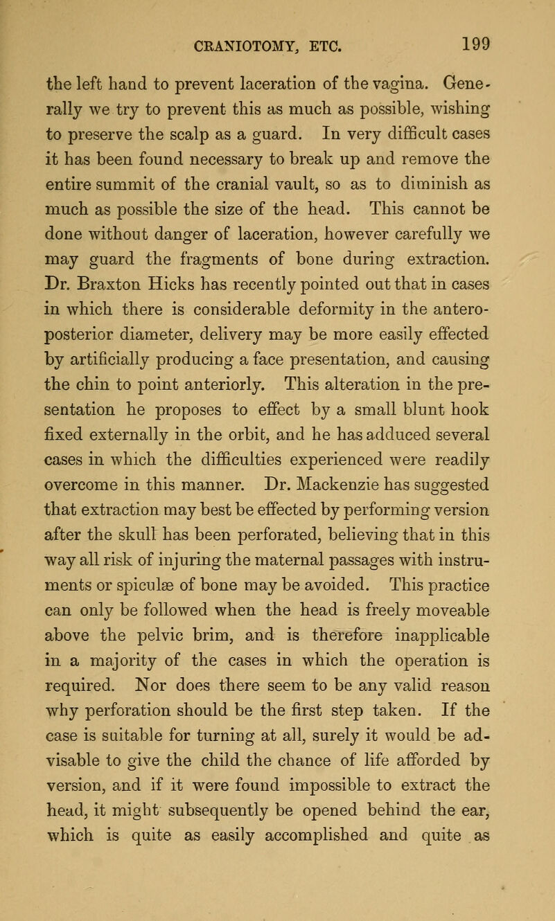 the left hand to prevent laceration of the vagina. Gene- rally we try to prevent this as much as possible, wishing to preserve the scalp as a guard. In very difficult cases it has been found necessary to break up and remove the entire summit of the cranial vault, so as to diminish as much as possible the size of the head. This cannot be done without danger of laceration, however carefully we may guard the fragments of bone during extraction. Dr. Braxton Hicks has recently pointed out that in cases in which there is considerable deformity in the antero- posterior diameter, delivery may be more easily effected by artificially producing a face presentation, and causing the chin to point anteriorly. This alteration in the pre- sentation he proposes to effect by a small blunt hook fixed externally in the orbit, and he has adduced several cases in which the difficulties experienced were readily overcome in this manner. Dr. Mackenzie has suggested that extraction may best be effected by performing version after the skull has been perforated, believing that in this way all risk of injuring the maternal passages with instru- ments or spiculss of bone may be avoided. This practice can only be followed when the head is freely moveable above the pelvic brim, and is therefore inapplicable in a majority of the cases in which the operation is required. Nor does there seem to be any valid reason why perforation should be the first step taken. If the case is suitable for turning at all, surely it would be ad- visable to give the child the chance of life afforded by version, and if it were found impossible to extract the head, it might subsequently be opened behind the ear, which is quite as easily accomplished and quite as
