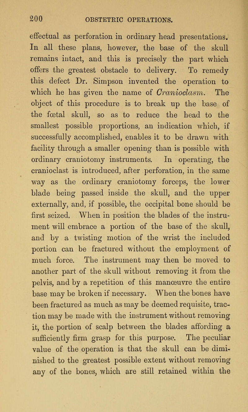 effectual as perforation in ordinary head presentations. In all these plans, however, the base of the skull remains intact, and this is precisely the part which offers the greatest obstacle to delivery. To remedy this defect Dr. Simpson invented the operation to which he has given the name of Cranioclasvi. The object of this procedure is to break up the base of the foetal skull, so as to reduce the head to the smallest possible proportions, an indication which, if successfully accomplished, enables it to be drawn with facility through a smaller opening than is possible with ordinary craniotomy instruments. In operating, the cranioclast is introduced, after perforation, in the same way as the ordinary craniotomy forceps, the lower blade being passed inside the skull, and the upper externally, and, if possible, the occipital bone should be first seized. When in position the blades of the instru- ment will embrace a portion of the base of the skull, and by a twisting motion of the wrist the included portion can be fractured without the employment of much force. The instrument may then be moved to another part of the skull without removing it from the pelvis, and by a repetition of this manoeuvre the entire base may be broken if necessary. When the bones have been fractured as much as may be deemed requisite, trac- tion may be made with the instrument without removing it, the portion of scalp between the blades affording a sufficiently firm grasp for this purpose. The peculiar value of the operation is that the skull can be dimi- nished to the greatest possible extent without removing any of the bones, which are stiU retained within the