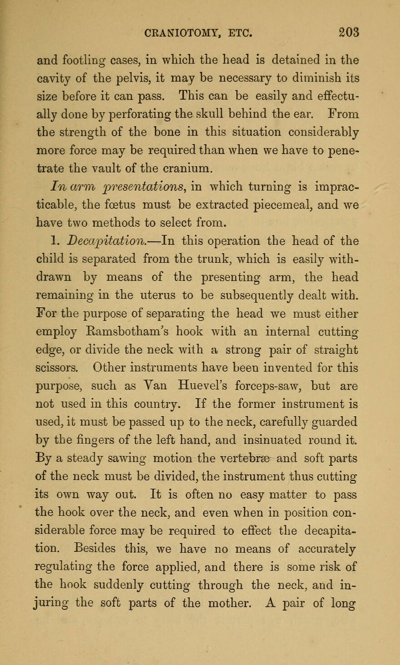 and footling cases, in which the head is detained in the cavity of the pelvis, it may be necessary to diminish its size before it can pass. This can be easily and effectu- ally done by perforating the skull behind the ear. From the strength of the bone in this situation considerably more force may be required than when we have to pene- trate the vault of the cranium. In arm presentations^ in which turning is imprac- ticable, the foetus must be extracted piecemeal, and we have two methods to select from. 1. Decapitation.—In this operation the head of the child is separated from the trunk, which is easily with- drawn by means of the presenting arm, the head remaining in the uterus to be subsequently dealt with. For the purpose of separating the head we must either employ Ramsbotham's hook with an internal cutting edge, or divide the neck with a strong pair of straight scissors. Other instruments have been invented for this purpose, such as Van Huevel's forceps-saw, but are not used in this country. If the former instrument is used, it must be passed up to the neck, carefully guarded by the fingers of the left hand, and insinuated round it. By a steady sawing motion the vertebras- and soft parts of the neck must be divided, the instrument thus cutting its own way out. It is often no easy matter to pass the hook over the neck, and even when in position con- siderable force may be required to effect the decapita- tion. Besides this, we have no means of accurately regulating the force applied, and there is some risk of the hook suddenly cutting through the neck, and in- juring the soft parts of the mother. A pair of long