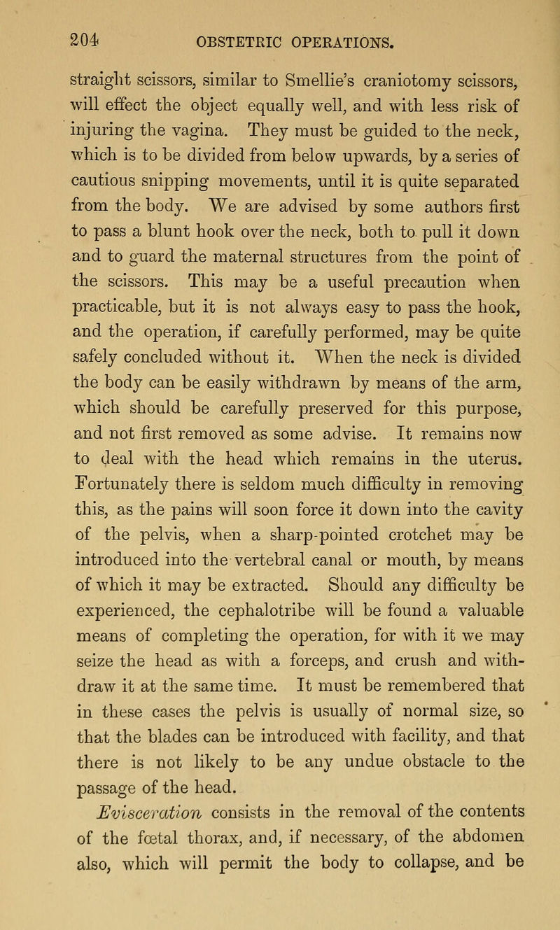 straight scissors, similar to Smellie's craniotomy scissors, will effect the object equally well, and with less risk of injuring the vagina. They must be guided to the neck, which is to be divided from below upwards, by a series of cautious snipping movements, until it is quite separated from the body. We are advised by some authors first to pass a blunt hook over the neck, both to pull it down and to guard the maternal structures from the point of the scissors. This may be a useful precaution when practicable, but it is not always easy to pass the hook, and the operation, if carefully performed, may be quite safely concluded without it. When the neck is divided the body can be easily withdrawn by means of the arm, which should be carefully preserved for this purpose, and not first removed as some advise. It remains now to deal with the head which remains in the uterus. Fortunately there is seldom much difficulty in removing this, as the pains will soon force it down into the cavity of the pelvis, when a sharp-pointed crotchet may be introduced into the vertebral canal or mouth, by means of which it may be extracted. Should any difficulty be experienced, the cephalotribe will be found a valuable means of completing the operation, for with it we may seize the head as with a forceps, and crush and with- draw it at the same time. It must be remembered that in these cases the pelvis is usually of normal size, so that the blades can be introduced with facility, and that there is not likely to be any undue obstacle to the passage of the head. Evisceration consists in the removal of the contents of the foetal thorax, and, if necessary, of the abdomen also, which will permit the body to collapse, and be