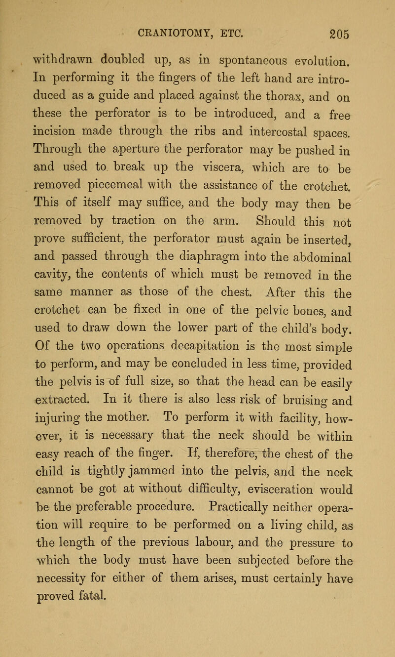 withdrawn doubled up, as in spontaneous evolution. In performing it the fingers of the left hand are intro- duced as a guide and placed against the thorax, and on these the perforator is to be introduced, and a free incision made through the ribs and intercostal spaces. Through the aperture the perforator may be pushed in and used to break up the viscera, which are to be removed piecemeal with the assistance of the crotchet. This of itself may suffice, and the body may then be removed by traction on the arm. Should this not prove sufficient, the perforator must again be inserted, and passed through the diaphragm into the abdominal cavity, the contents of which must be removed in the same manner as those of the chest. After this the crotchet can be fixed in one of the pelvic bones, and used to draw down the lower part of the child's body. Of the two operations decapitation is the most simple to perform, and may be concluded in less time, provided the pelvis is of full size, so that the head can be easily extracted. In it there is also less risk of bruising and injuring the mother. To perform it with facility, how- ever, it is necessary that the neck should be within easy reach of the finger. If, therefore, the chest of the child is tightly jammed into the pelvis, and the neck cannot be got at without difficulty, evisceration would be the preferable procedure. Practically neither opera- tion will require to be performed on a living child, as the length of the previous labour, and the pressure to which the body must have been subjected before the necessity for either of them arises, must certainly have proved fatal.