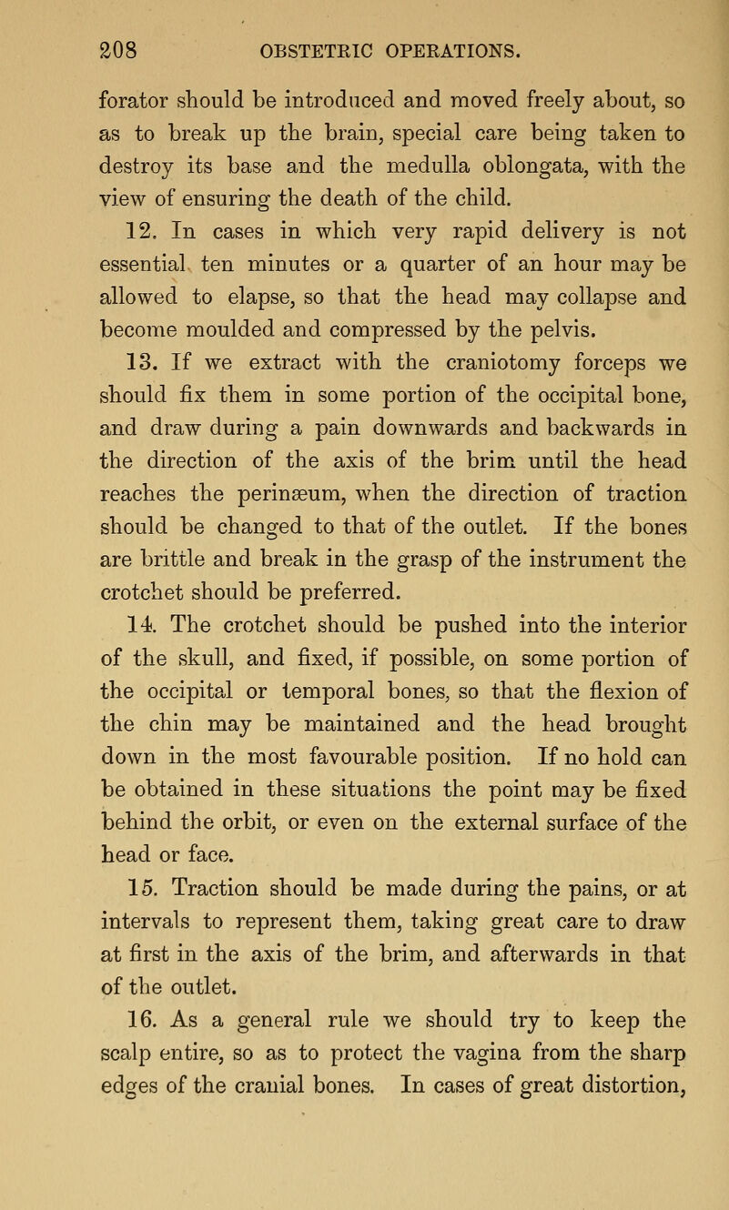 forator should be introduced and moved freely about, so as to break up the brain, special care being taken to destroy its base and the medulla oblongata, with the view of ensuring the death of the child. 12. In cases in which very rapid delivery is not essential ten minutes or a quarter of an hour may be allowed to elapse, so that the head may collapse and become moulded and compressed by the pelvis. 13. If we extract with the craniotomy forceps we should fix them in some portion of the occipital bone, and draw during a pain downwards and backwards in the direction of the axis of the brim until the head reaches the perinseum, when the direction of traction should be changed to that of the outlet. If the bones are brittle and break in the grasp of the instrument the crotchet should be preferred. 14. The crotchet should be pushed into the interior of the skull, and fixed, if possible, on some portion of the occipital or temporal bones, so that the flexion of the chin may be maintained and the head brought down in the most favourable position. If no hold can be obtained in these situations the point may be fixed behind the orbit, or even on the external surface of the head or face. 15. Traction should be made during the pains, or at intervals to represent them, taking great care to draw at first in the axis of the brim, and afterwards in that of the outlet. 16. As a general rule we should try to keep the scalp entire, so as to protect the vagina from the sharp edges of the cranial bones. In cases of great distortion,