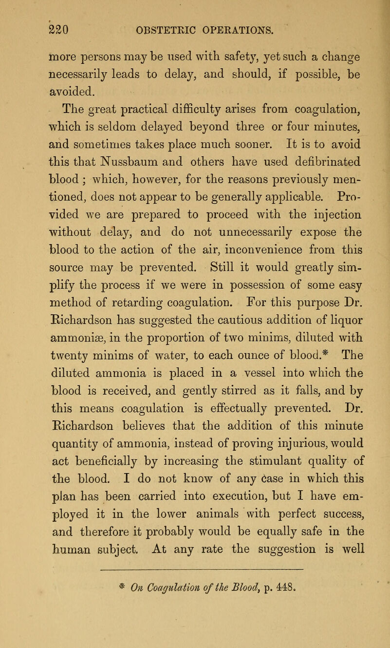 more persons may be used with safety, yet such a change necessarily leads to delay, and should, if possible, be avoided. The great practical difficulty arises from coagulation, which is seldom delayed beyond three or four minutes, and sometimes takes place much sooner. It is to avoid this that Nussbaum and others have used defibrinated blood ; which, however, for the reasons previously men- tioned, does not appear to be generally applicable. Pro- vided we are prepared to proceed with the injection without delay, and do not unnecessarily expose the blood to the action of the air, inconvenience from this source may be prevented. Still it would greatly sim- plify the process if we were in possession of some easy method of retarding coagulation. For this purpose Dr. Richardson has suggested the cautious addition of liquor ammonise, in the proportion of two minims, diluted with twenty minims of water, to each ounce of blood.* The diluted ammonia is placed in a vessel into which the blood is received, and gently stirred as it falls, and by this means coagulation is effectually prevented. Dr. Eichardson believes that the addition of this minute quantity of ammonia, instead of proving injurious, would act beneficially by increasing the stimulant quality of the blood. I do not know of any Oase in which this plan has been carried into execution, but I have em- ployed it in the lower animals with perfect success, and therefore it probably would be equally safe in the human subject. At any rate the suggestion is well * On Coagulation of the Bloody p. 448.