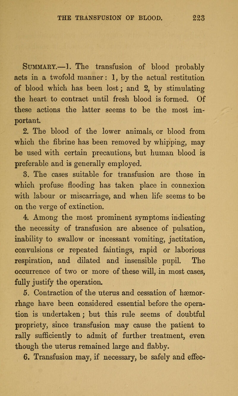 Summary.—1. The transfusion of blood probably acts in a twofold manner: !_, by the actual restitution of blood which has been lost; and 2, by stimulating the heart to contract until fresh blood is formed. Of these actions the latter seems to be the most im- portant. 2. The blood of the lower animals, or blood from which the fibrine has been removed by whipping, may be used with certain precautions, but human blood is preferable and is generally employed. 3. The cases suitable for transfusion are those in which profuse flooding has taken place in connexion with labour or miscarriage, and when life seems to be on the verge of extinction. 4. Among the most prominent symptoms indicating the necessity of transfusion are absence of pulsation, inability to swallow or incessant vomiting, jactitation, convulsions or repeated faintings, rapid or laborious respiration, and dilated and insensible pupil. The occurrence of two or more of these will, in most cases, fully justify the operation. 5. Contraction of the uterus and cessation of hsemor- rhage have been considered essential before the opera- tion is undertaken; but this rule seems of doubtful propriety, since transfusion may cause the patient to rally sufficiently to admit of further treatment, even though the uterus remained large and flabby. 6. Transfusion may, if necessary, be safely and effec-