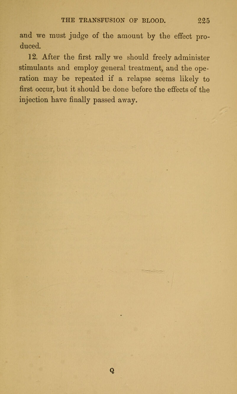 and we must judge of the amount by the effect pro- duced. 12. After the first rally we should freely administer stimulants and employ general treatment, and the ope- ration may be repeated if a relapse seems likely to first occur, but it should be done before the effects of the injection have finally passed away. Q