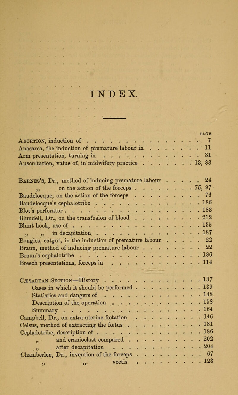 INDEX. Aboetion, induction of ...... '. 7 Anasarca, the induction of premature labour in 11 Arm presentation, turning in 31 Auscultation, value of, in midwifery practice 13, 88 Baknes's, Dr., method of inducing premature labour . . , . . 24 ,, on the action of the forceps 75, 97 Baudelocque, on the action of the forceps 76 Baudelocque's cephalotribe 186 Blot's perforator 183 Blundell, Dr., on the transfusion of blood 212 Blunt hook, use of 135 „ „ in decapitation 187 Bougies, catgut, in the induction of premature labour 22 Braun, method of inducing premature labour 22 Braun's cephalotribe 186 Breech presentations, forceps in 114 Cjisaeean Section—History 137 Cases in which it should be performed 139 Statistics and dangers of 148 Description of the operation 158 Summary . . 164 Campbell, Dr., on extra-uterine fcetation . 146 Celsus, method of extracting the foetus 181 Cephalotribe, description of 186 „ and cranioclast compared 202 „ after decapitation 204 Chamberlen, Dr., invention of the forceps 67 ,, vectis 123