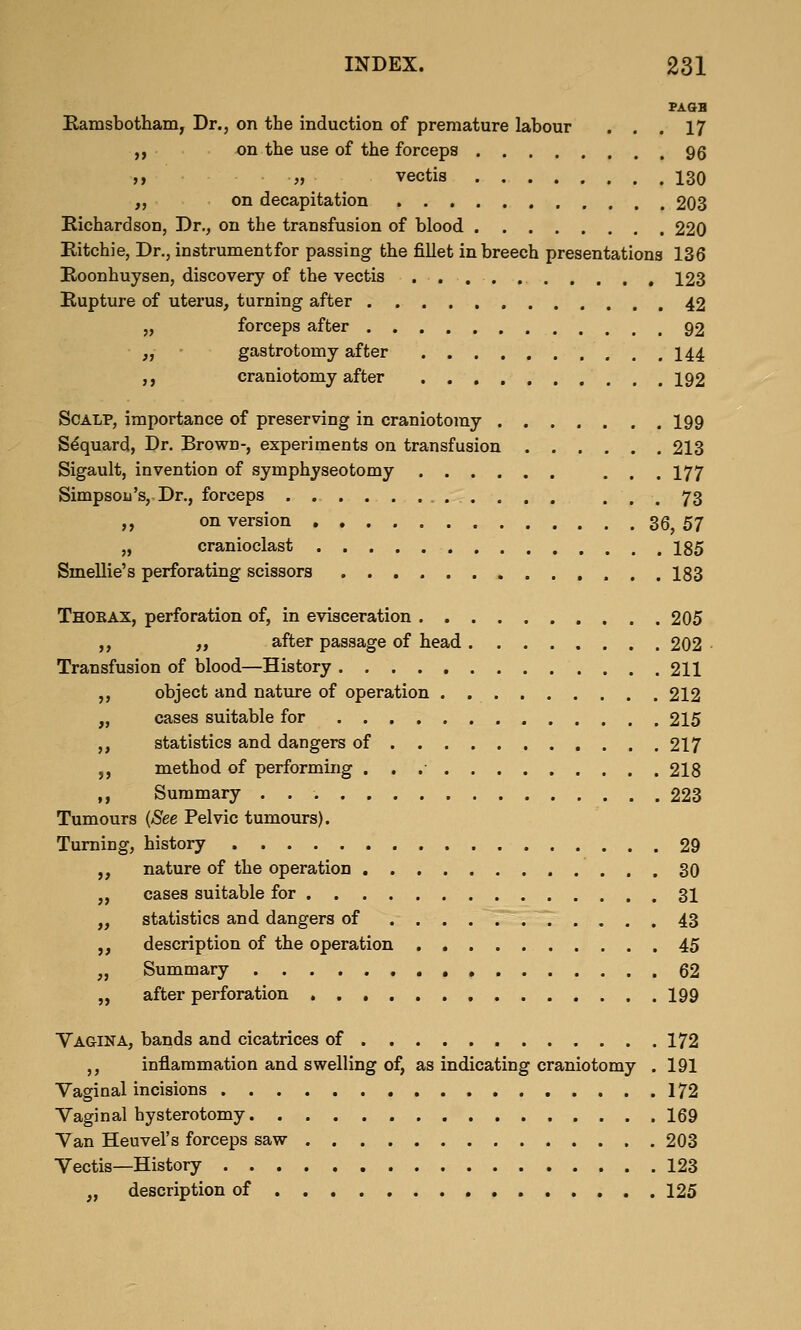 PAGH Kamsbotham, Dr., on the induction of premature labour ... 17 ,, on the use of the forceps 96 »» » vectis 130 „ on decapitation 203 Richardson, Dr., on the transfusion of blood 220 Kitchie, Dr., instrument for passing the fillet in breech presentations 136 Roonhuysen, discovery of the vectis 123 Rupture of uterus, turning after 42 „ forceps after 92 „ ■ gastrotomy after 144 ,, craniotomy after 192 Scalp, importance of preserving in craniotomy ..... . . 199 S^quard, Dr. Brown-, experiments on transfusion 213 Sigault, invention of symphyseotomy ... 177 Simpson's, Dr., forceps ... 73 „ on version 36, 57 „ cranioclast 185 Smellie's perforating scissors 183 Thobax, perforation of, in evisceration 205 ,, „ after passage of head 202 Transfusion of blood—History 211 ,, object and nature of operation 212 „ cases suitable for 215 ,, statistics and dangers of 217 ,, method of performing 218 ,, Summary 223 Tumours {See Pelvic tumours). Turning, history 29 „ nature of the operation 30 „ cases suitable for 31 „ statistics and dangers of 43 ,, description of the operation 45 „ Summary 62 „ after perforation 199 Vagina, bands and cicatrices of 172 ,, inflammation and swelling of, as indicating craniotomy . 191 Vaginal incisions 172 Vaginal hysterotomy 169 Van Heuvel's forceps saw 203 Vectis—History 123 „ description of 125