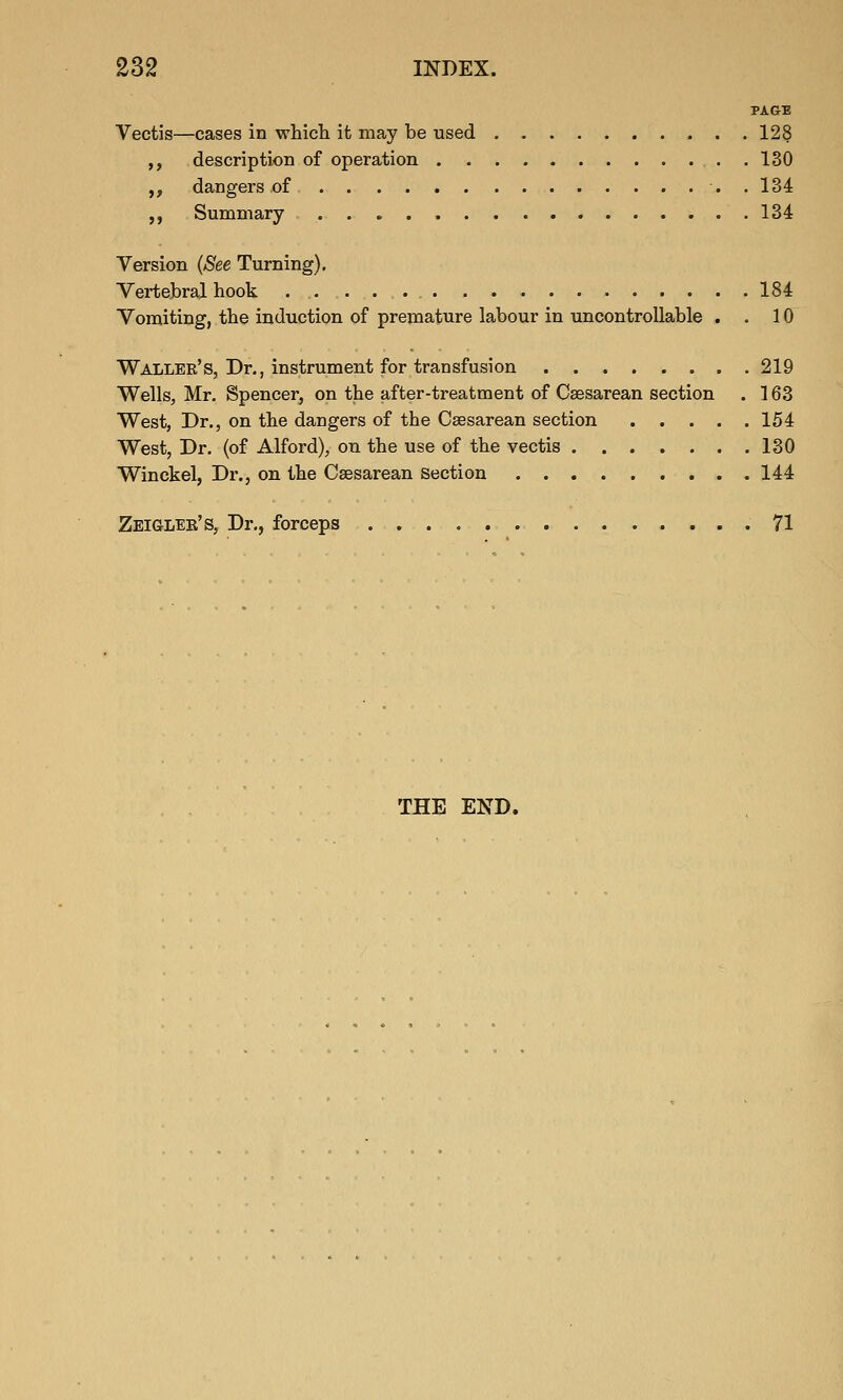 PAGE Vectis—cases in which it may be used 128 ,, description of operation 130 ,, dangers of . 134 ,, Summary 134 Version {See Turning). Vertebral hook 184 Vomiting, the induction of premature labour in uncontrollable . . 10 Waller's, Dr., instrument for transfusion 219 Wells, Mr. Spencer, on the after-treatment of Csesarean section . 163 West, Dr., on the dangers of the Csesarean section 154 West, Dr. (of Alford), on the use of the vectis 130 Winckel, Dr., on the Csesarean Section 144 Zeiglee's, Dr., forceps 71 THE END.