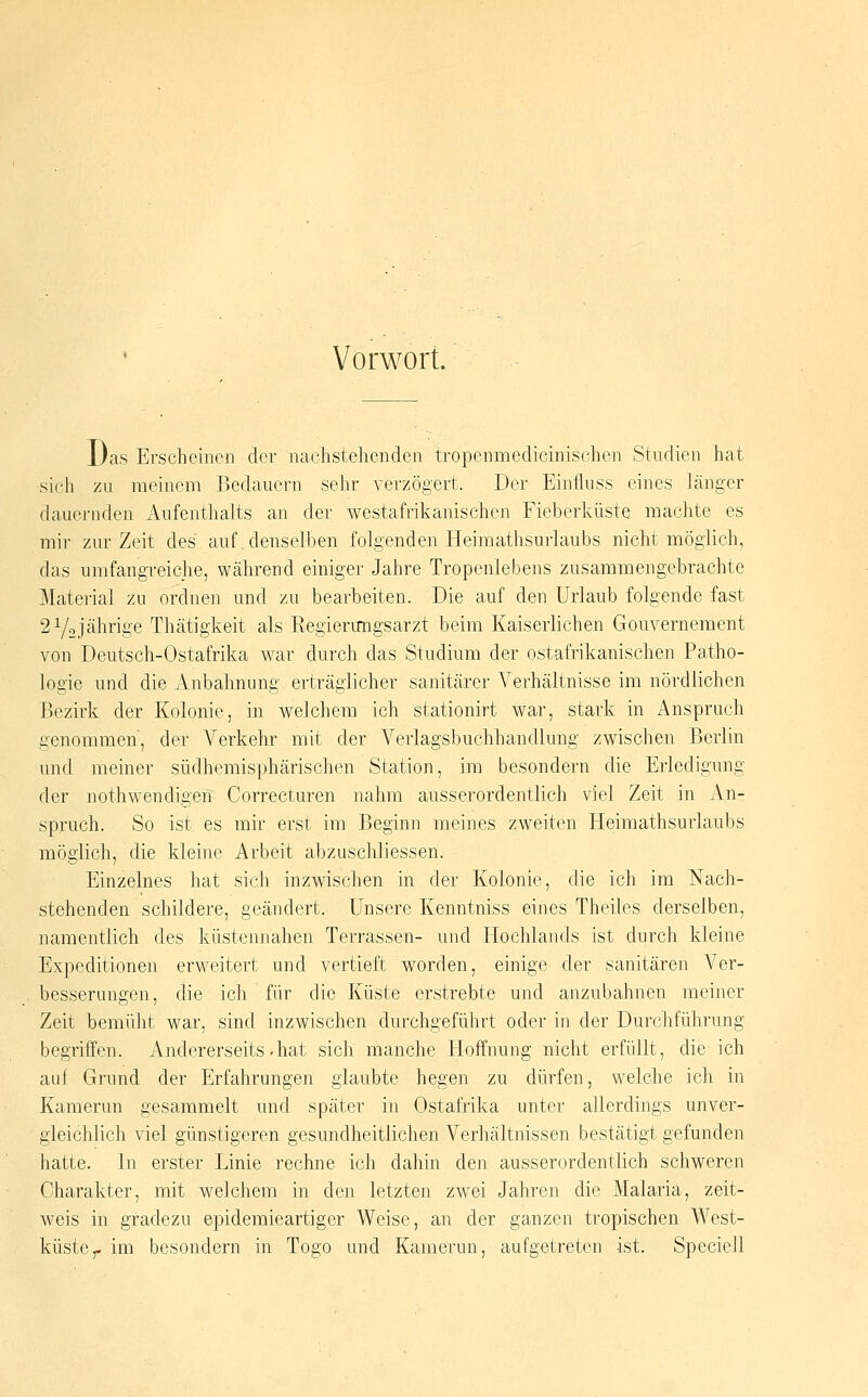 Vorwort. Das Erscheinen der nachstehenden tropennaedicinischen Studien hat sich zu meinem Bedauern sehr verzögert. Der Einfluss eines länger dauernden Aufenthalts an der westafrikanischen Fieberhüste machte es mir zur Zeit des auf .denselben folgenden Heimathsurlaubs nicht möglich, das umfangreiche, während einiger Jahre Tropenlebens zusammengebrachte Matei-ial zn ordnen und zu bearbeiten. Die auf den Urlaub folgende fast 2 Y2jährige Thätigkeit als Regierungsarzt beim Kaiserlichen Gouvernement von Deutsch-Ostafrika war durch das Studium der ostafrikanischen Patho- logie und die Anbahnung erträglicher sanitärer Verhältnisse im nördlichen Bezirk der Kolonie, in welchem ich stationirt war, stark in Anspruch genommen, der Verkehr mit der Verlagsbuchhandlung zwischen Berlin und meiner südhemisphärischen Station, im besondern die Erledigung der nothwendigen Correcturen nahm ausserordentlich viel Zeit in An- spruch. So ist es mir erst im Beginn meines zweiten Heimathsurlaubs möglich, die kleine Arbeit abzuschliessen. Einzelnes hat sich inzwischen in der Kolonie, die ich im Nach- stehenden schildere, geändert. Unsere Kenntniss eines Theiles derselben, namentlich des küstennahen Terrassen- und Hochlands ist durch kleine Expeditionen erweitert und vertieft worden, einige der sanitären Ver- besserungen, die ich für die Küste erstrebte und anzubahnen meiner Zeit bemüht war, sind inzwischen durchgeführt oder in der Durchführung begriffen. Andererseits .hat sich manche Hoffnung nicht erfüllt, die ich auf Grund der Erfahrungen glaubte hegen zu dürfen, welche ich in Kamerun gesammelt und später in Ostafrika unter allerdings unver- gleichlich viel günstigeren gesundheitlichen Verhältnissen bestätigt gefunden hatte. In erster Linie rechne ich dahin den ausserordentlich schweren Charakter, mit welchem in den letzten zwei Jahren die Malaria, zeit- weis in gfadezu epidemieartiger Wei«e, an der ganzen tropischen West- küste,-im besondern in Togo und Kamerun, aufgetreten ist. Speciell