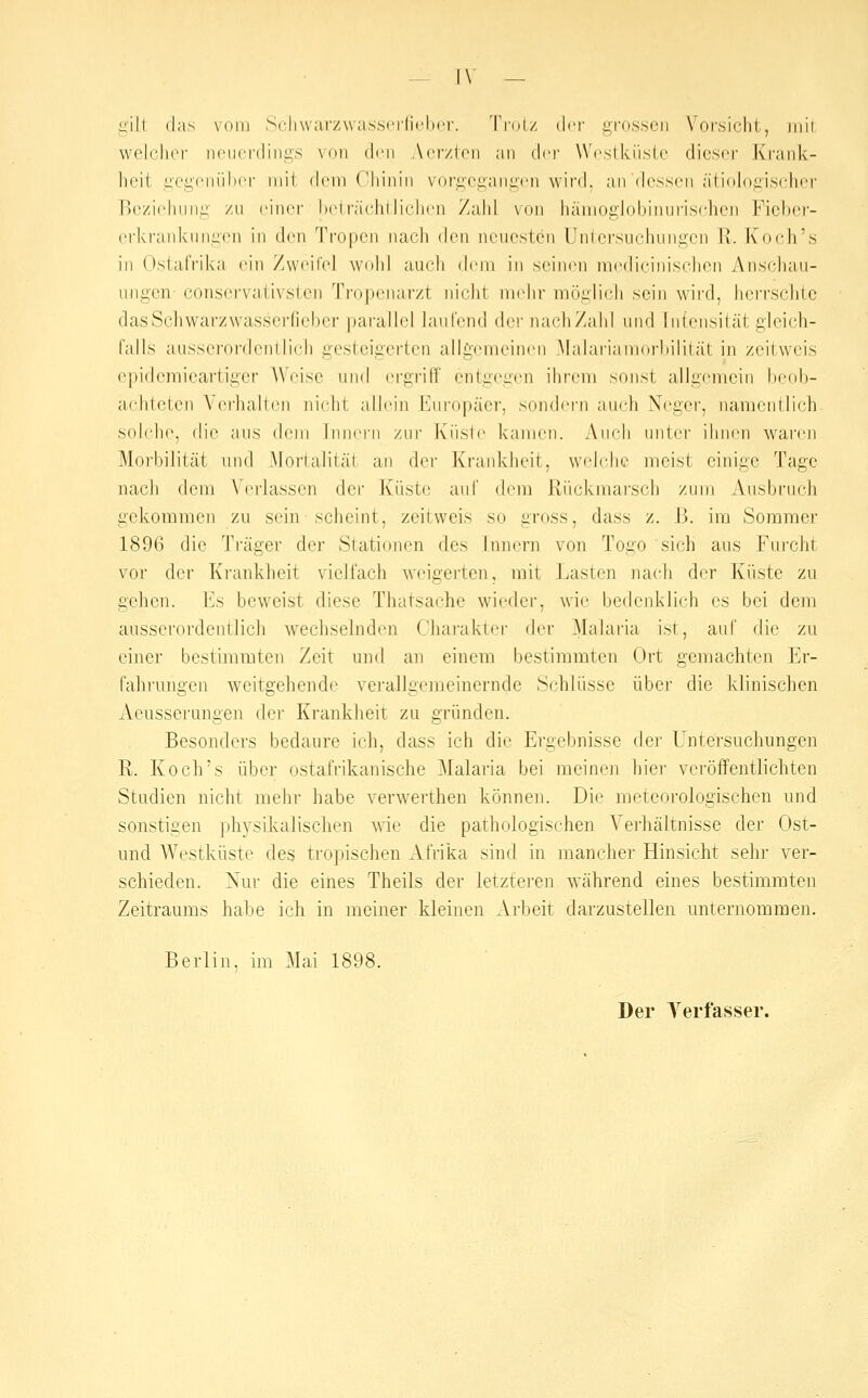 gilt das vom Scliwarzwasserficlior. Tini/ drf ardsscn Vorsicht, iiiii welchoi noiiordings von den Acr/toii :iii {\rv Wcslküslr dieser Krank- heit gogeniihcr niil dem ('hinin vorgeganiicn wird, an dessen ätiolo.iiischer Be/i(dinni; zn einer h(Mr;i('hlliehen Zahl \()n häiiiogiobinurischen Ficher- erkranknn.ü(>n in den Tropen nach ^\cn neuesten Unicrsuchnngcn R. Koch's in Ostafrika ein Zweifel wohl auch (h'ni in scin(Mi niedicinisclion Anschau- ungen- conservali\slen Tropenarzt nicht mehr inü::lirh sein wird, herrschte dasScliwarzwasscrfiebcr parallel laufend der nachZahl und Intensität gleich- falls ausserordentlich gesteigerten allgemeinen Malariannirliilität in zeitweis epidemicartiger Weise und ergriff entgegen ihrem sonst allgennjin heob- achleten \('rhalten idclit allein h'nropäiM', sondern aiieh Xei:er, namentlich sol('h(>, die aus dem Inin-rn zur Küste kanM'ii. Auch unter ihnen waren Morbilität und Mortalität an dei' Krankheit, wehdie meist einige Tage jKich dem \ erlassen der Kiist(i auf dem Riickmai'scb zum Ausbruch gekommen zu sein scheint, zeitvveis so gross, dass z. B. im Sommer 1896 die Träger der Stationen des Innern von Togo sich aus Furcht vor der Krankheit vielfach weigei'ten, mit Lasten nach der Küste zu gehen. Ivs beweist diese Thatsache wieder, wie bedenklich es bei dem ausserordentlich wechselnden Charakter der 31alaria ist, auf die zu einer bestimmten Zeit und an einem bestimmten Ort gemachten Er- fahrungen weitgehende verallgemeinernde Schlüsse über die klinischen Aeusserungen der Krankheit zu gründen. Besonders bedaure ich, dass ich die Ergebnisse der Untersuchungen R. Koch's über ostafrikanische Malaria bei meinen hier vei'öffentlichten Studien nicht mehr habe verwerthen können. Die meteorologischen und sonstigen physikalischen wie die pathologischen Verhältnisse der Ost- und Westküste des tropischen Afrika sind in mancher Hinsicht selir ver- schieden. Nur die eines Theils der letzteren Avährend eines bestimmten Zeitraums habe ich in meiner kleinen Arbeit darzustellen unternommen. Berlin, im Mai 1898. Der Yerfasser.