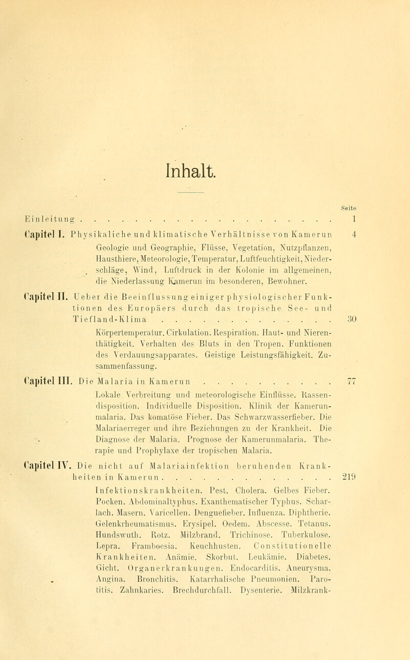 Inhalt. Seite Einleitung . . 1 Capitel I. Physikaliclie und klimatische Verhältnisse von Kamerun 4 Geologie und. Geographie, Flüsse. A'egetation, Nutzpflanzen, Hausthiere, Meteorologie, Temperatur, Luftfeuchtigkeit, Nieder- schläge, Wind, Luftdruck in der Kolonie im allgemeinen, die Niederlassung ICamerun im besonderen, Bewohner. Capitel IT. Ueber die Beeinflussung einiger physiologischer Funk- tionen des Europäers durch das tropische See- und Tiefland-Klima 30 Körpertemperatur. Cirkulation. Respiration. Haut- und Nieren- thätigkeit. Verhalten des Bluts in den Tropen. Funktionen des Verdauungsapparates. Geistige Leistungsfähigkeit. Zu- sammenfassung. Capitel III. Die Malaria in Kamerun 77 Lokale Verbreitung und meteorologische Einflüsse. Kassen- disposition. Individuelle Disposition. Klinik der Kamerun- malaria. Das komatöse Fieber. Das Schwarzwasserfieber. Die Malariaerreger und ihre Beziehungen zu der Kranldieit. Die Diagnose der Malaria. Prognose der Kamerunmalaria. The- rapie und Prophylaxe der tropischen Malaria. Capitel IV. Die nicht auf Malariainfektion beruhenden Krank- heiten in Kamerun 219 Infektionskrankheiten. Pest. Cholera. Gelbes Fieber. Pocken. Abdominaltyphus. Exanthematischer Typhus. Schar- lach. Masern. Varicellen. Denguefieber. Influenza. Diphtherie. Gelenkrheumatismus. Erysipel. Oedem. Abscesse. Tetanus. Hundswuth. Rotz. Milzbrand. Trichinose. Tuberkulose. Lepra. Framboesia. Keuchhusten. Constitution eile Krankheiten. Anämie. Skorbut. Leukämie. Diabetes. Gicht. Organerkrankungen. Endocarditis. Anemysma. Angina. Bronchitis. Katarrhalische Pneumonien. Paro- titis. Zahnkaries. Brechdurchfall. Dysenterie. Milzkrank-