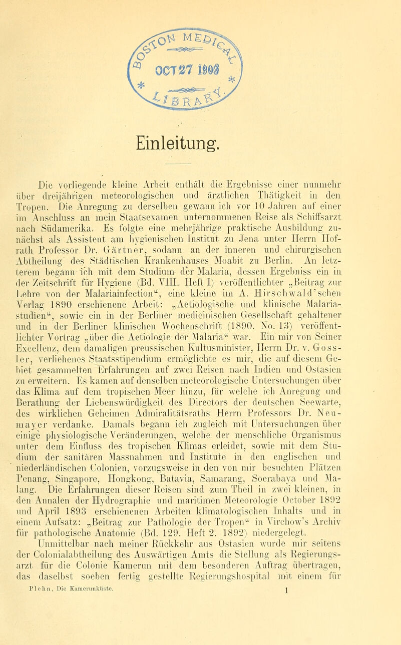 Einleitung. Die vorliegende kleine Arbeit enthält die Ergebnisse einer nunmehr über dreijährigen meteorologischen und ärztlichen Thätigkeit in den Tropen. Die Anregung zu derselben gewann ich vor 10 Jahren auf einer im Anschluss an mein Staatsexamen unternommenen Reise als Schiffsarzt nach Südamerika. Es folgte eine mehrjährige praktische Ausbildung zu- nächst als Assistent am hygienischen Institut zu Jena unter Herrn Hof- rath Professor Dr. Gärtner, sodann an der inneren und chirurgischen Abtheilung' des Städtischen Krankenhauses Moabit zu Berlin. An letz- terem begann ich mit dem Studium- der Malaria, dessen Ergebniss ein in der Zeitschrift für Hygiene (Bd. A'^HL Heft I) veröffentlichter „Beitrag zur J^ehre von der Malariainfection, eine kleine im A. Hirschwald'sehen Verlag 1890 erschienene Arbeit: „Aetiologische und klinische Malaria- studien, sowie ein in der Berliner medicinischen Gesellschaft gehaltener und in der Berliner klinischen AVochenschrift (1890. No. 13) veröffent- lichter Vortrag „über die x\etiologie der Malaria war. Ein mir von Seiner Excellenz, dem damaligen preussischen Kultusminister, Herrn Dr. v. Goss- ler, verliehenes Staatsstipendium ermöglichte es mir, die auf diesem Ge- biet gesammelten Erfahrungen auf zwei Reisen nach Indien und Ostasien zu erweitern. Es kamen auf denselben meteorologische Untersuchungen über das Klima auf dem tropischen Meer hinzu, für welche ich Anregung und Berathung der Liebenswürdigkeit des Directors der deutschen Seewarte, des wirklichen Geheimen Admiralitätsraths Herrn Professors Dr. Neu- mayer verdanke. Damals begann ich zugleich mit Untersuchungen über einige physiologische Veränderungen, welche der menschliche Organismus unter dem Einfluss des tropischen Klimas erleidet, sowie mit dem Stu- dium der sanitären Massnahmen und Institute in den englischen und niederländischen Colonien, vorzugsweise in den von mir besuchten Plätzen Penang, Singapore, Hongkong, Batavia, Samarang, Soerabaya und Ma- lang. Die Erfahrungen dieser Reisen sind zum Theil in zwei kleinen, in den Annalen der Hydrographie und maritimen Aleteorologie October 1892 und April 1893 erschienenen Arbeiten klimatologischen Inhalts und in einem Aufsatz: „Beitrag zur Pathologie der Tropen in A^irchow's Archiv für pathologische Anatomie (Bd. 129. Heft 2. 1892) niedergelegt. Unmittelbar nach meiner Rückkehr aus Ostasien wurde mir seitens der Colonialabtheilung des Auswärtigen Amts die Stellung als Regierungs- arzt für die Colonie Kamerun mit dem besonderen Auftrag übertragen, das daselbst soeben fertig gestellte Regierungshospital mit einem für