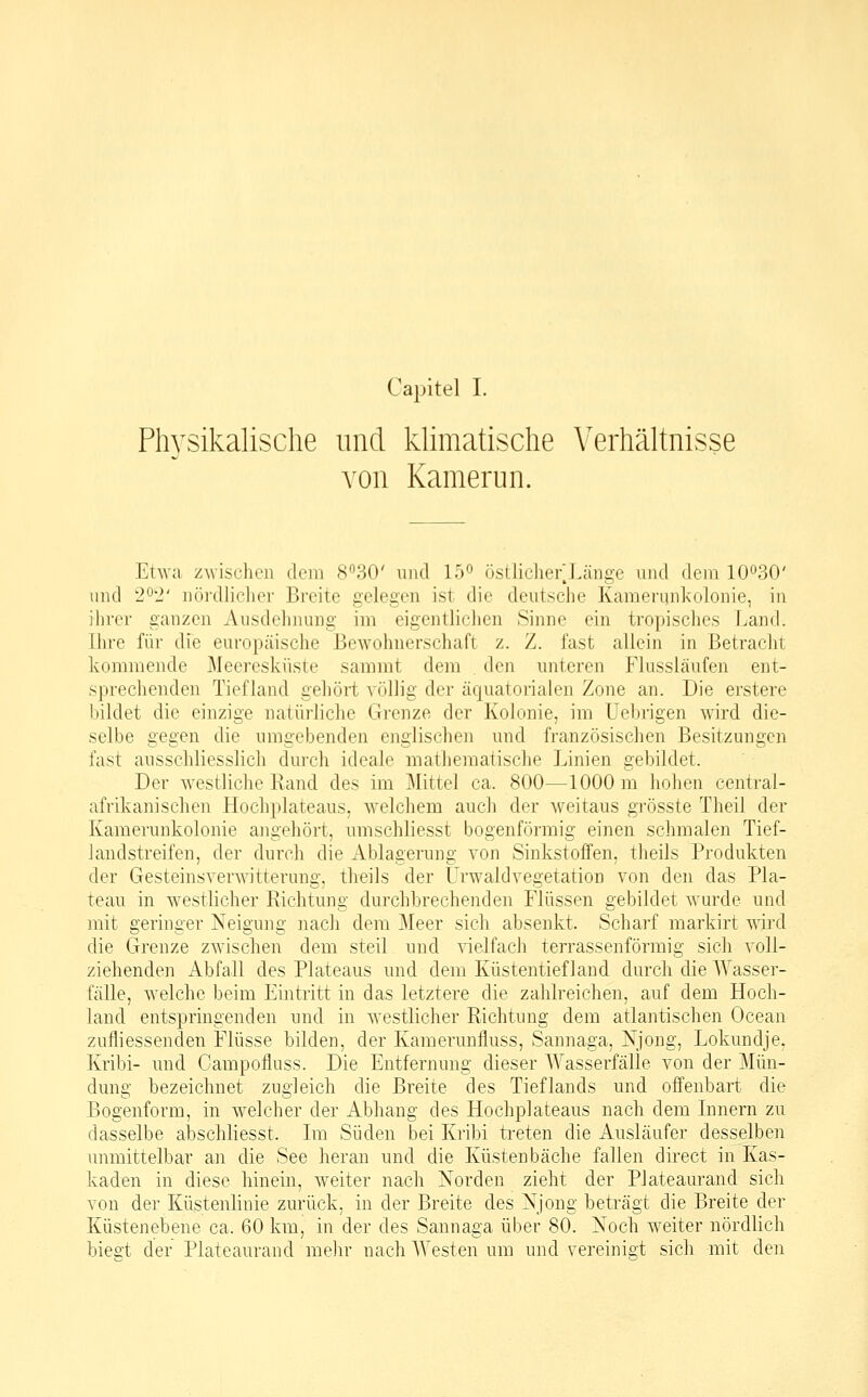 Capitel I. Physikalische und khmatische Verhältnisse von Kamerun. Etwa zwischen dem 830' uiul lö^ östlichefLänge und dem lO^^oO' und 2^2' nördlicher Breite gelegen ist die deutsche Kamerqnkolonie, in ihrer ganzen Ausdehnung im eigentlichen Sinne ein tropisches Land. Ihre für die europäische Bewohnerschaft z. Z. fast allein in Betracht kommende Meeresküste sammt dem den unteren Flussläufen ent- sprechenden Tiefland gehört völlig der äquatorialen Zone an. Die erstere bildet die einzige natürliche Grenze der Kolonie, im Uebrigen wird die- selbe gegen die umgebenden englischen und französischen Besitzungen fast ausschliesslich durch ideale matheraatische Linien gebildet. Der westliche Rand des im Mittel ca. 800—1000 m hohen central- afrikanischen Hochplateaus, welchem auch der weitaus grösste Theil der Kamerunkolonie angehört, umschliesst bogenförmig einen schmalen Tief- landstreifen, der durch die Ablagerung von Sinkstoffen, theils Produkten der Gesteinsverwitterung, theils der Urwald Vegetation von den das Pla- teau in westlicher Richtung dui-chbrechenden Flüssen gebildet wurde und mit geringer Neigung nacli dem Meer sich absenkt. Scharf markirt wd die Grenze zwischen dem steil und ■sdelfach terrassenförmig sich voll- ziehenden Abfall des Plateaus und dem Küstentiefland durch die Wasser- fälle, welche beim Eintritt in das letztere die zahlreichen, auf dem Hoch- land entspringenden und in westlicher Richtung dem atlantischen Ocean zufliessenden Flüsse bilden, der Kamerunfluss, Sannaga, Xjong, Lokundje, Kribi- und Campoiluss. Die Entfernung dieser Wasserfälle von der Mün- dung bezeichnet zugleich die Breite des Tieflands und offenbart die Bogenform, in welcher der Abhang des Hochplateaus nach dem Innern zu dasselbe abschliesst. Im Süden bei Kribi treten die Ausläufer desselben unmittelbar an die See heran und die Küstenbäche fallen direct in Kas- kaden in diese hinein, weiter nach Norden zieht der Plateaurand sich von der Küstenlinie zurück, in der Breite des Njong beträgt die Breite der Küstenebene ca. 60 km, in der des Sannaga über 80. Noch weiter nördlich bies't der Plateaurand mehr nach Westen um und vereinigt sich mit den