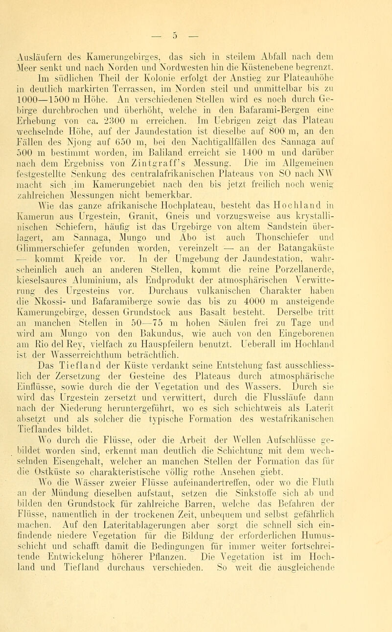 Ausläufern des Kamerungebirges, das sich in steilem Abfall nach dem Meer senkt und nach Norden und Nordwesten hin die lüistenebene begrenzt. Im südlichen Theil der Kolonie erfolgt der Anstieg zur Plateauhöhe in deutlich markirten Terrassen, im Norden steil und unmittelbar bis zu 1000—1500 m Höhe. An verschiedenen Stellen wird es noch durch Ge- birge durchbrochen und überhöht, Avelche in den Bafarami-Bergen eine Erhebung von ca. 2300 m erreichen. Im Uebrigen zeigt das Plateau wechselnde Höhe, auf der Jaundestation ist dieselbe auf 800 m, an den Fällen des Njong auf 650 m, bei den Nachtigallfällen des Sannaga auf 500 m bestimmt worden, im Baliland erreicht sie 1400 m mid darüber nach dem Ergebniss von Zintgraff's Messung. Die im Allgemeinen festgestellte Senkung des centralafrikanischen Plateaus von SO nach NAV macht sich ,im Kamerungebiet nach den bis jetzt freilich noch wenig zahlreichen Messungen nicht bemerkbar. Wie das ganze afrikanische Hochplateau, besteht das Hochland in Kamerun aus Urgestein, Granit, Gneis und vorzugsweise aus krystalli- nischen Schiefern, häufig ist das ürgebirge von altem Sandstein über- lagert, am Sannaga, Mungo und Abo ist auch Thonschiefer und Glimmerschiefer gefunden worden, vereinzelt — an der Batangaküste — kommt Kreide vor. In der Umgebung der Jaundestation, wahr- scheinlich auch an anderen Stellen, kommt die reine Porzellanerde, kieselsaures Aluminium, als Endprodukt der atmosphärischen Verwitte- rung des Urgesteins vor. Durchaus vulkanischen Charakter haben die Nkossi- und Bafaramiberge sowie das bis zu 4000 m ansteigende Kamerungebirge, dessen Grundstock aus Basalt besteht. Derselbe tritt an manchen Stellen in 50—75 m hohen Säulen frei zu Tage und wird am Mungo von den Bakundus, wie auch von den Eingeborenen am Rio del Key, vielfach zu Hauspfeilern benutzt. Ueberall im Hochland ist der Wasserreichthum beträchtlich. Das Tiefland der Küste verdankt seine Entstehung fast ausschliess- lich der Zersetzung der Gesteine des Plateaus durch atmosphärische Einflüsse, sowie durch die der Vegetation und des Wassers. Durch sie wird das Urgestein zersetzt und verwittert, durch die Flussläufe dann nach der Niederung heruntergeführt, wo es sich schichtweis als Laterit absetzt und als solcher die typische Formation des westafrikanischen Tieflandes bildet. Wo durch die Flüsse, oder die Arbeit der Wellen Aufschlüsse ge- bildet worden sind, erkennt man deutlich die Schichtung mit dem wech- selnden Eisengehalt, welcher an manchen Stellen der Formation das für die Ostküste so charakteristische völlig rothe Ansehen giebt. Wo die Wässer zweier Flüsse aufeinandertreffen, oder wo die Fluth an der Mündung dieselben aufstaut, setzen die Sinkstoffe sich ab und bilden den Grundstock für zahlreiche Barren, welche das Befahren der Flüsse, namentlich in der trockenen Zeit, unbequem und selbst gefährlich machen. Auf den Eateritablagerungen aber sorgt die schnell sich ein- findende niedere Vegetation für die Bildung der erforderhchen Humus- schicht und schafft damit die Bedingungen für immer weiter fortschrei- tende Entwickelung höherer Pflanzen. Die Vegetation ist im Hocli- land und Tiefland durchaus verschieden. So weit die äus£;leichende