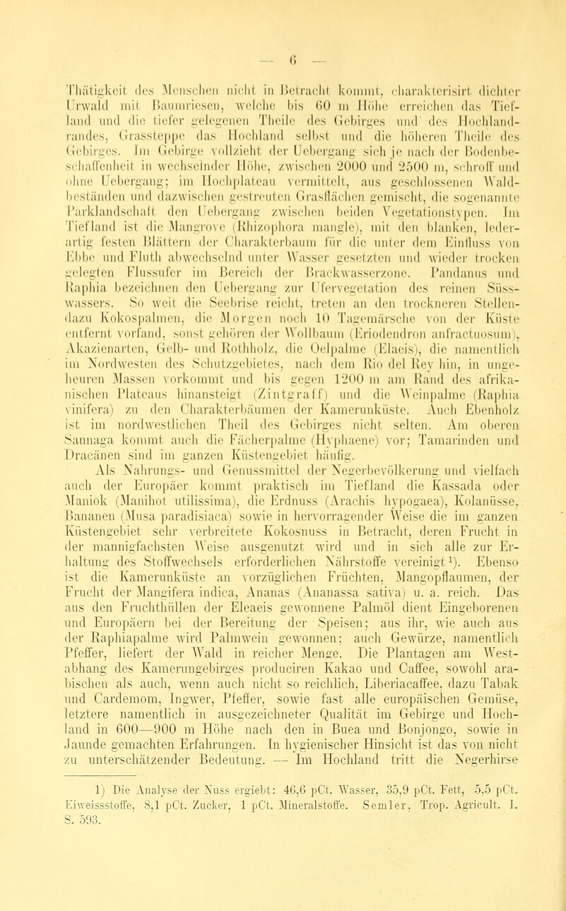Tliätigkcit des MchscIkmi nidil in l)Ctraclil. koinnii, cliaraklri-isii'l dichter Urwald mit Baumriesen, welche bis 60 m Jlöhc erreichen das Tief- land und die tiefer gelegenen Theile des Gebirges und des llüchland- randes, Grassteppe das Hochland selbst und die hühereii Theile des- Gebirges. Im Gebirge vollzieht der Uebergang sich je nach der Bodenbe- schaffenheit in wechselnder Höhe, zwischen 2000 luui 2500 ni, schroff und ohne Uebergang; im Hochplateau vermittelt, aus geschlossenen AVald- beständen und dazwischen gestreuten Grasflächcn gemischt, die sogenannte Parklandschalt den Uebergang zwischen beiden Vegetationstypen. Im Tiefland ist die Mangrove (Rhizophora mangle), mit den blanken, leder- artig festen Blättern der Charakterbaum für die unter dem Uinlluss von Ebbe nnd Flutli abwechselnd unter AVasser gesetzten und wieder trocken lAclegten Flussufer im Bereich der BrackAvasserzone. Pandanus und l\aphia bezeichnen den Uebergang zur Ufer Vegetation des reinen Süss- wassers. So weit die Seebrise reicht, treten an den trockneren Stellen- dazu Kokospalmen, die Morgen noch 10 Tagemärsche von der Küste entfernt voi'fand, sonst gehören der Wollbaum (h]riodendron anfractuosum),, Akazienarten, Gelb- und Rothholz, die Oelpalme (Elaeis), die namentlich im Nordwesten des Schutzgebietes, nach dem Rio del Rey hin, in unge- heuren Massen vorkommt und bis gegen 1200 m am Rand des afrika- nischen Plateaus hinansteigt (Zintgraff) und die AVcinpalme (Raphia \inifera) zu den Charakterbäumen der Kamerunküste. Auch Ebenholz. ist im nordwestlichen Theil des Gebirges nicht selten. Am oberen Sannaga kommt auch die fächerpalme (Hyphaene) vor; Tamarinden und Dracänen sind im ganzen Küstengebiet häufig. Als Nahrungs- und Genussmittel der Negerbevölkerung und vielfach auch der Europäer kommt praktisch im Tiefland die Kassada oder Maniok (Manihot utilissima), die Erdnuss (Arachis hypogaea), Kolanüsse. Bananen (]\Iusa paradisiaca) sowie in hervorragender Weise die im ganzen Küstengebiet sehr verbreitete Kokosnuss in Betracht, deren Frucht in der mannigfachsten AVeise ausgenutzt wird und in sich alle zur Er- haltung des Stoffwechsels erforderlichen Nährstoffe vereinigt i). Ebenso ist die Kamerunküste an vorzüglichen Früchten, Mangopflaumen, der Frucht der Mangifera indica, Ananas (Ananassa satlva) u. a. reich. Das aus den Fruchthüllen der Eleaeis gewonnene Palmöl dient Eingeborenen und Europäern bei der Bereitung der Speisen; aus ihr, wie auch aus der Raphiapalme wird Palmwein gewonnen: auch Gewürze, namentlich Pfeffer, liefert der AA^ald in reicher j\Ienge. Die Plantagen am AVest- abhang des Kamerungeblrges produciren Kakao und Caffee, sowohl ara- bischen als auch, wenn auch nicht so reichlich, Llberlacafifee, dazu Tabak und Cardemom, Ingwer, Pfeffer, sowie fast alle europäischen Gemüse, letztere namentlich in ausgezeichneter Qualität im Gebirge und Hoch- land in 600—900 m Höhe nach den in Buea und Bonjongo, sowie in Jaunde gemachten Erfahrungen. In hygienischer Hinsicht Ist das von nicht zu unterschätzender Bedeutune:. — Im Hochland tritt die Negerhirse- 1) Die Analyse der Nuss ergiebt: 46,6 pCt. AYasser, 35,9 pCt. Fett, 5,5 pCt. Eiweissstoffe, 8,1 pCt. Zucker, 1 pCt. Mineralstoffe. Semler, Trop. Agricult. I. S. 593.