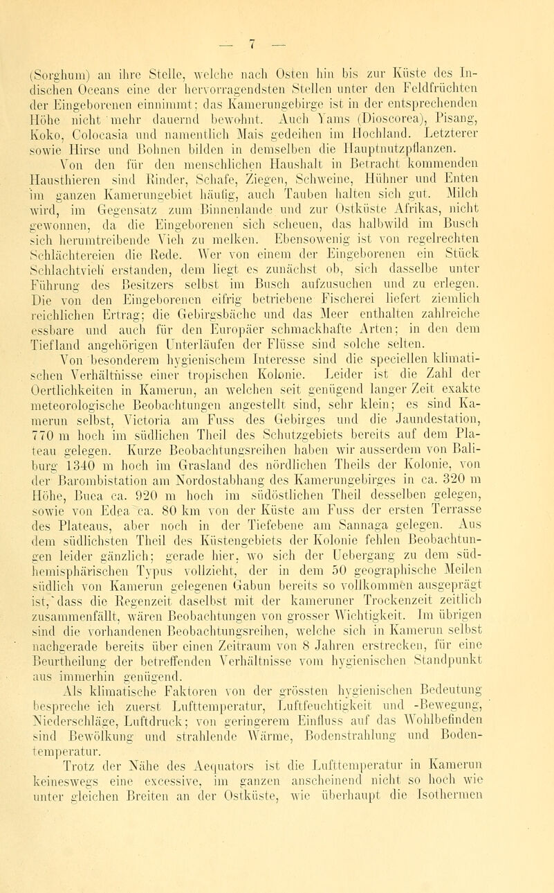 (Sorghum) an ihre Stelle, welche nach Osten hin bis zur Küste des In- dischen Oceans eine der hervorragendsten Stellen unter den Feldfrüchtcn der Eingeborenen einnimmt; das Kamerungebirge ist in der entsprechenden Höhe nicht mehr dauernd bewohnt. Auch Yams (Dioscorea), Pisang, Koko, Colocasia und namentlich Mais gedeihen im Hochland. Letzterer sowie Hirse und Bohnen bilden in demselben die Hauptnutzpflanzen. Von den für den menschlichen Haushalt in Betracht kommenden Hausthieren sind Piinder, Schafe, Ziegen, Schweine, Hühner und Enten im ganzen Kamerungebiet häutig, auch Tauben halten sich gut. Milch wird, im Gegensatz zum Binnenlande und zur Ostküste Afrikas, iiicht gewonnen, da die Eingeborenen sich scheuen, das halbwild im Busch sich herumtreibende Vieh zu melken. Ebensowenig ist von regelrechten Schlächtereien die Rede. Wer von einem der Eingeborenen ein Stück Schlachtvieh erstanden, dem liegt es zunächst ob, sich dasselbe unter Führung des Besitzers selbst im Busch aufzusuchen und zu erlegen. Die von den Eingeborenen eifrig betriebene Fischerei liefert ziemlich ]-eichlichen Ertrag; die Gebirgsbäche und das Meer enthalten zahlreiche essbare und auch für den Europäer schmackhafte Arten; in den dem Tiefland angehörigen Unterlaufen der Flüsse sind solche selten. Von besonderem hygienischem Interesse sind die speciellen klimati- schen Verhältiiisse einer tropischen Kolonie. Leider ist die Zahl der Oertlichkeiten in Kamerun, an welchen seit genügend langer Zeit exakte meteorologische Beobachtungen angestellt sind, sehr klein; es sind Ka- merun selbst, Victoria am Fuss des Gebirges und die Jaundestation, 770 m hoch im südlichen Theil des Schutzgebiets bereits auf dem Pla- teau gelegen. Kurze Beobachtungsreihen haben wir ausserdem von Ball- burg 1340 m hoch im Grasland des nördlichen Theils der Kolonie, von der Barombistation am Nordostabhang des Kamerungebirges in ca. 320 m Höhe, Buea ca. 920 m hoch im südöstlichen Theil desselben gelegen, sowie von Edea ca. 80 km von der Küste am Fuss der ersten Terrasse des Plateaus, aber noch in der Tiefebene am Sannaga gelegen. Aus dem südlichsten Theil des Küstengebiets der Kolonie fehlen Beobachtun- gen leider gänzlich; gerade hier, wo sich der üebergang zu dem süd- hemisphärischen Typus vollzieht, der in dem 50 geographische Meilen südlich von Kamerun gelegenen Gabun bereits so vollkommen ausgeprägt ist,'dass die Regenzeit daselbst mit der kameruner Trockenzeit zeitlich zusammenfällt, wären Beobachtungen von grosser Wichtigkeit. Im übrigen sind die vorhandenen Beobachtungsreihen, welche sich in Kamerun selbst nachgerade bereits über einen Zeitraum von 8 Jahren erstrecken, für eine Beurtheilung der betreifenden Verhältnisse vom hygienischen Standpunkt aus immerhin genügend. Als klimatische Faktoren von der grössten hygienischen Bedeutung bespreche ich zuerst Lufttemperatur, Luftfeuchtigkeit und -Bewegung, Niederschläge, Luftdruck; von geringerem Einfluss auf das Wohlbefinden sind Bewölkung und strahlende Wärme, Bodenstrahlung und Boden- temperatur. Trotz der Nähe des Aequators ist die Lufttemperatur in Kamerun keineswegs eine excessive, im ganzen anscheinend nicht so hoch wie unter gleichen Breiten an der Ostküste, wie überhaupt die Isothermen